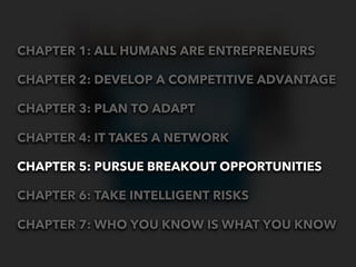 CHAPTER 1: ALL HUMANS ARE ENTREPRENEURS

CHAPTER 2: DEVELOP A COMPETITIVE ADVANTAGE

CHAPTER 3: PLAN TO ADAPT

CHAPTER 4: IT TAKES A NETWORK

CHAPTER 5: PURSUE BREAKOUT OPPORTUNITIES

CHAPTER 6: TAKE INTELLIGENT RISKS

CHAPTER 7: WHO YOU KNOW IS WHAT YOU KNOW
 