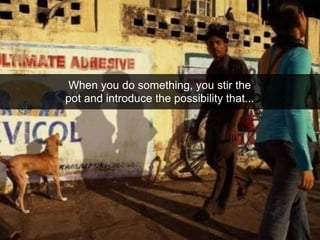 When you do something, you stir the
pot and introduce the possibility that...
 