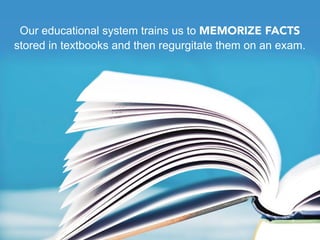 Our educational system trains us to MEMORIZE FACTS
stored in textbooks and then regurgitate them on an exam.
 
