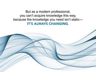 But as a modern professional,
    you can’t acquire knowledge this way,
because the knowledge you need isn’t static—
         IT’S ALWAYS CHANGING.
 