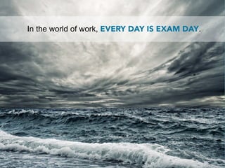 In the world of work, EVERY DAY IS EXAM DAY.
 