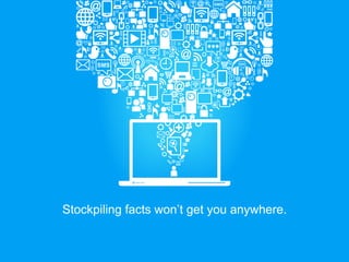 Stockpiling facts won’t get you anywhere.
 