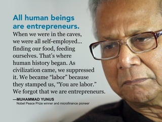 All human beings
are entrepreneurs.
When we were in the caves,
we were all self-employed...
finding our food, feeding
ourselves. That’s where
human history began. As
civilization came, we suppressed
it. We became “labor” because
they stamped us, “You are labor.”
We forgot that we are entrepreneurs.
—MUHAMMAD YUNUS
 Nobel Peace Prize winner and microfinance pioneer
 