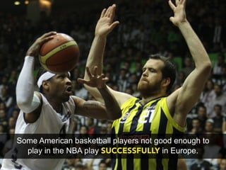 Some American basketball players not good enough to
  play in the NBA play SUCCESSFULLY in Europe.
 