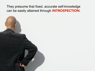 They presume that fixed, accurate self-knowledge
can be easily attained through INTROSPECTION.
 