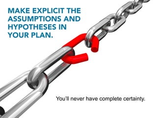 MAKE EXPLICIT THE
ASSUMPTIONS AND
HYPOTHESES IN
YOUR PLAN.




           You’ll never have complete certainty.
 