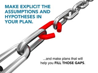 MAKE EXPLICIT THE
ASSUMPTIONS AND
HYPOTHESES IN
YOUR PLAN.




              ...and make plans that will
             help you FILL THOSE GAPS.
 