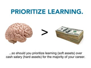 PRIORITIZE LEARNING.


                         >
  ...so should you prioritize learning (soft assets) over
cash salary (hard assets) for the majority of your career.
 
