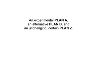 An experimental PLAN A,
  an alternative PLAN B, and
an unchanging, certain PLAN Z.
 