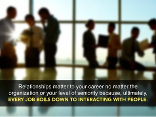 Relationships matter to your career no matter the
organization or your level of seniority because, ultimately,
EVERY JOB BOILS DOWN TO INTERACTING WITH PEOPLE.
 