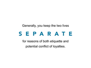 Generally, you keep the two lives

S E P A R A T E
 for reasons of both etiquette and
   potential conflict of loyalties.
 