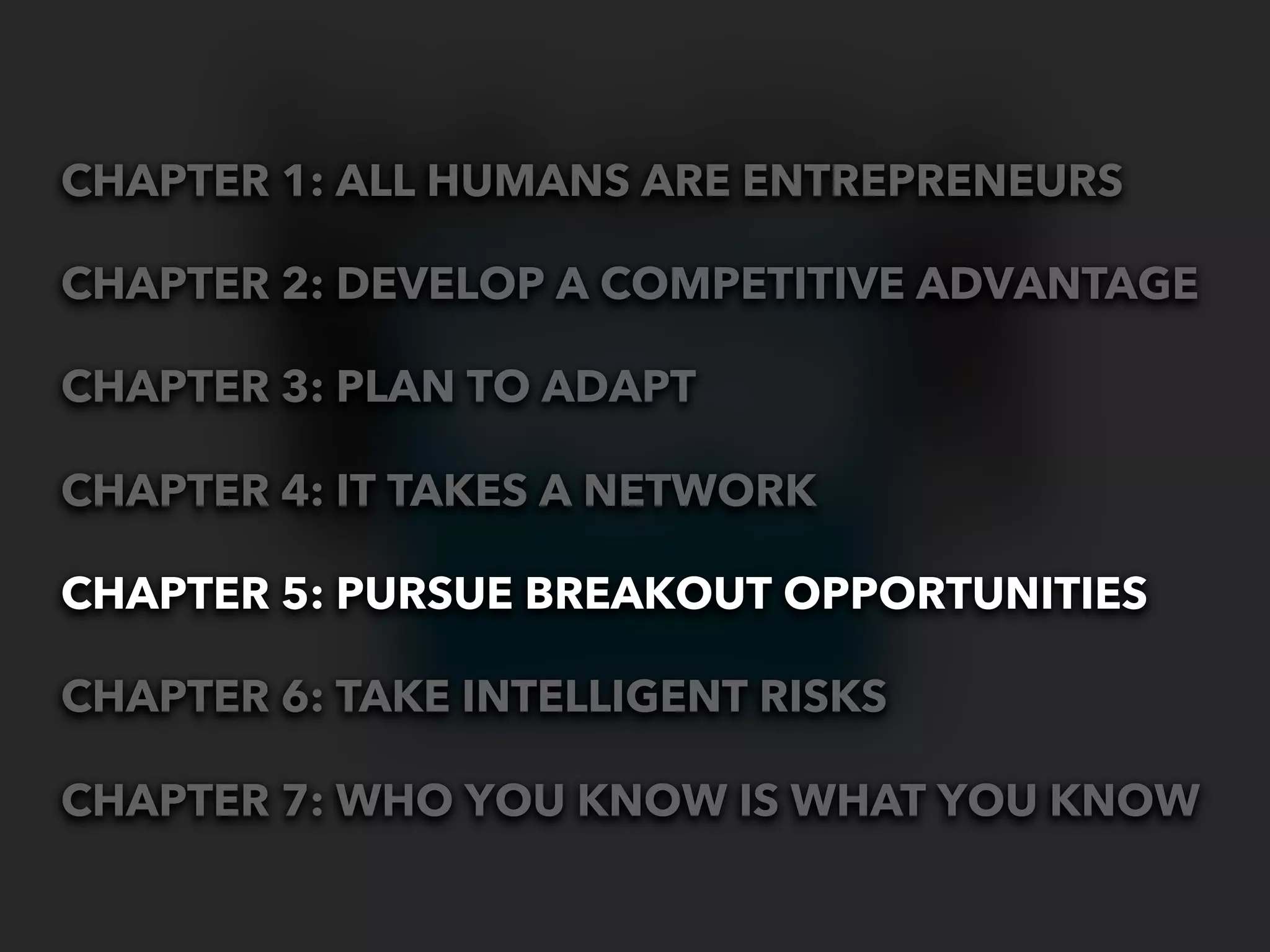 CHAPTER 1: ALL HUMANS ARE ENTREPRENEURS

CHAPTER 2: DEVELOP A COMPETITIVE ADVANTAGE

CHAPTER 3: PLAN TO ADAPT

CHAPTER 4: IT TAKES A NETWORK

CHAPTER 5: PURSUE BREAKOUT OPPORTUNITIES

CHAPTER 6: TAKE INTELLIGENT RISKS

CHAPTER 7: WHO YOU KNOW IS WHAT YOU KNOW
 