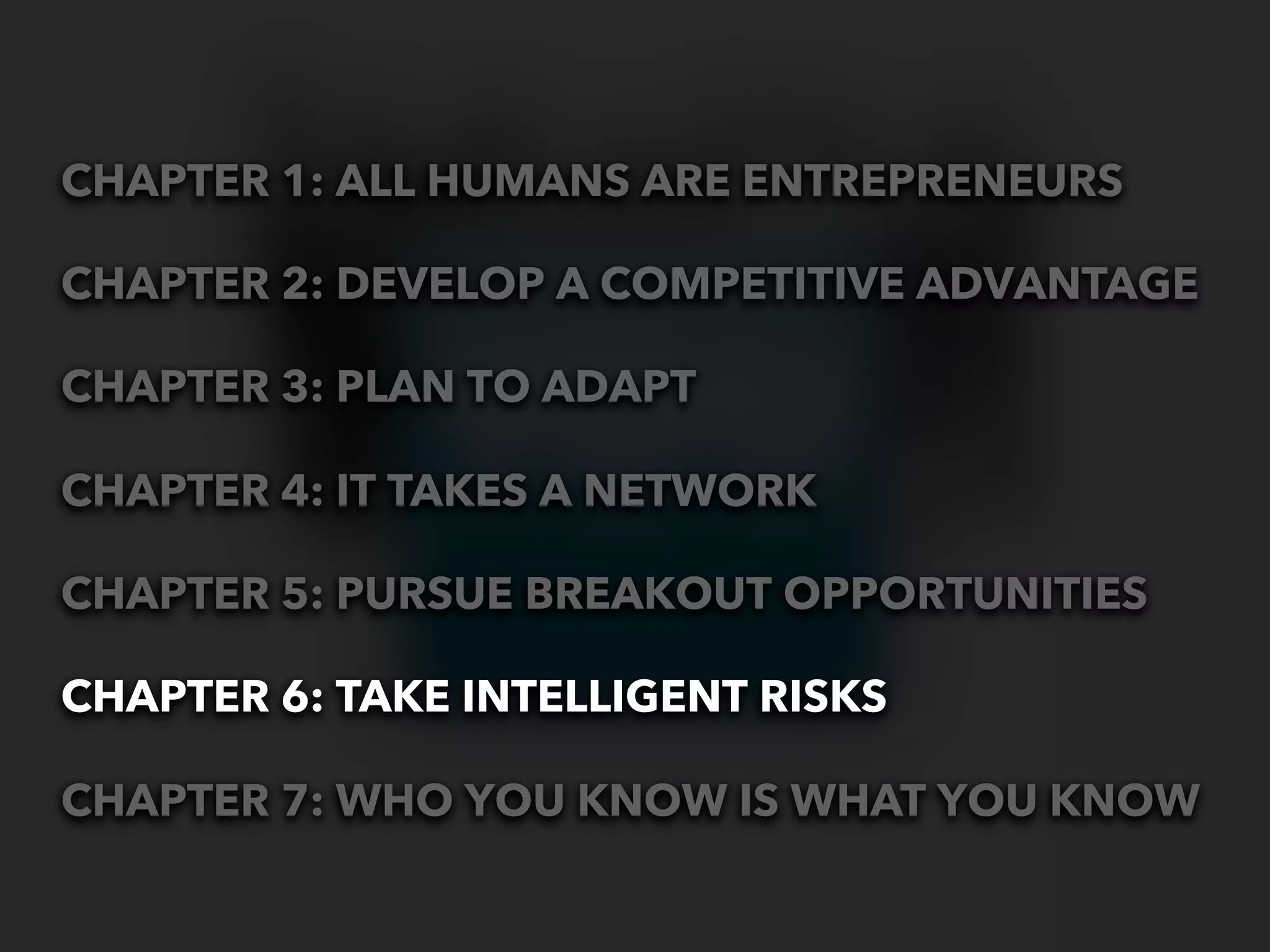 CHAPTER 1: ALL HUMANS ARE ENTREPRENEURS

CHAPTER 2: DEVELOP A COMPETITIVE ADVANTAGE

CHAPTER 3: PLAN TO ADAPT

CHAPTER 4: IT TAKES A NETWORK

CHAPTER 5: PURSUE BREAKOUT OPPORTUNITIES

CHAPTER 6: TAKE INTELLIGENT RISKS

CHAPTER 7: WHO YOU KNOW IS WHAT YOU KNOW
 
