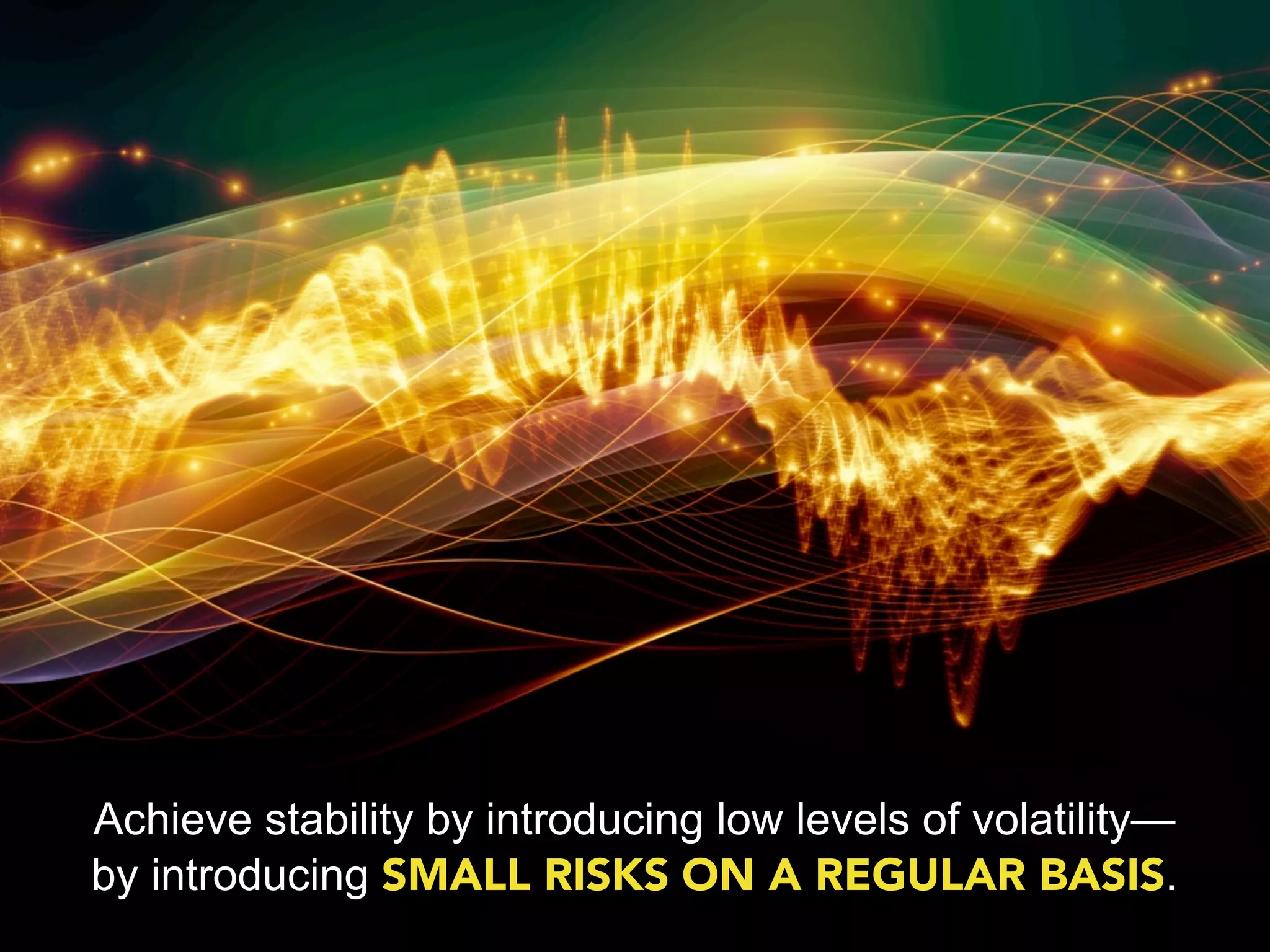 Achieve stability by introducing low levels of volatility—
by introducing SMALL RISKS ON A REGULAR BASIS.
 