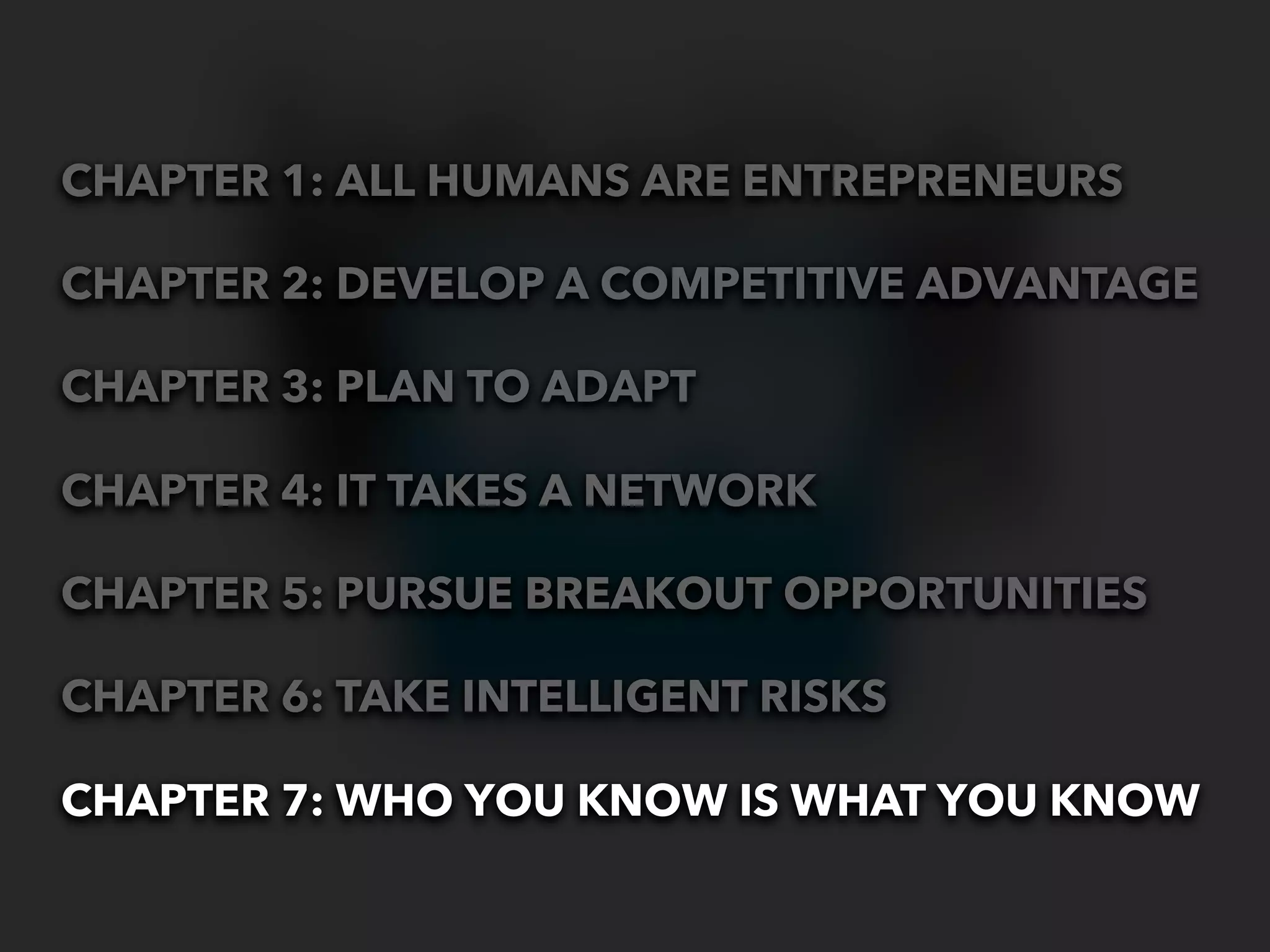 CHAPTER 1: ALL HUMANS ARE ENTREPRENEURS

CHAPTER 2: DEVELOP A COMPETITIVE ADVANTAGE

CHAPTER 3: PLAN TO ADAPT

CHAPTER 4: IT TAKES A NETWORK

CHAPTER 5: PURSUE BREAKOUT OPPORTUNITIES

CHAPTER 6: TAKE INTELLIGENT RISKS

CHAPTER 7: WHO YOU KNOW IS WHAT YOU KNOW
 