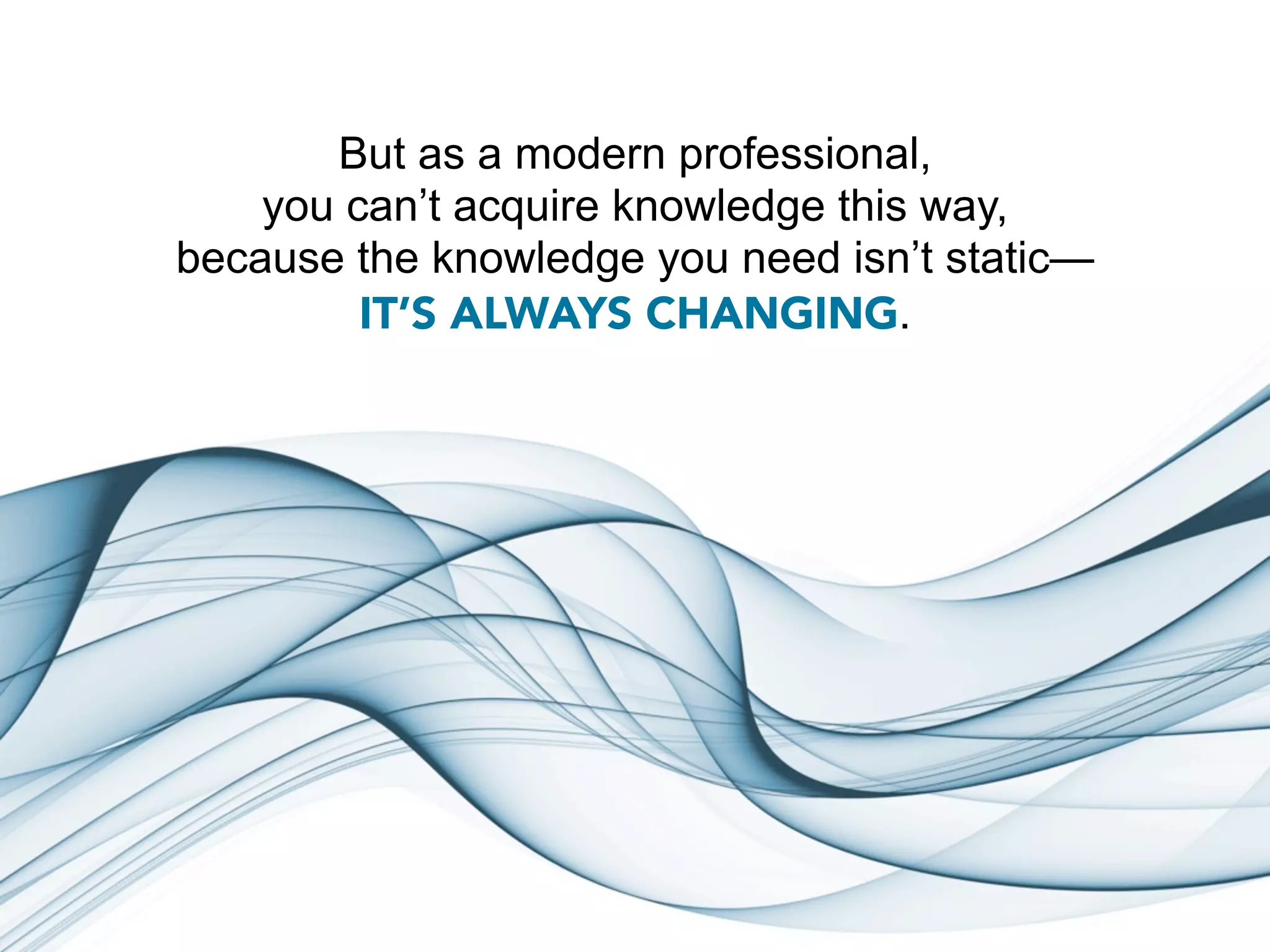 But as a modern professional,
    you can’t acquire knowledge this way,
because the knowledge you need isn’t static—
         IT’S ALWAYS CHANGING.
 