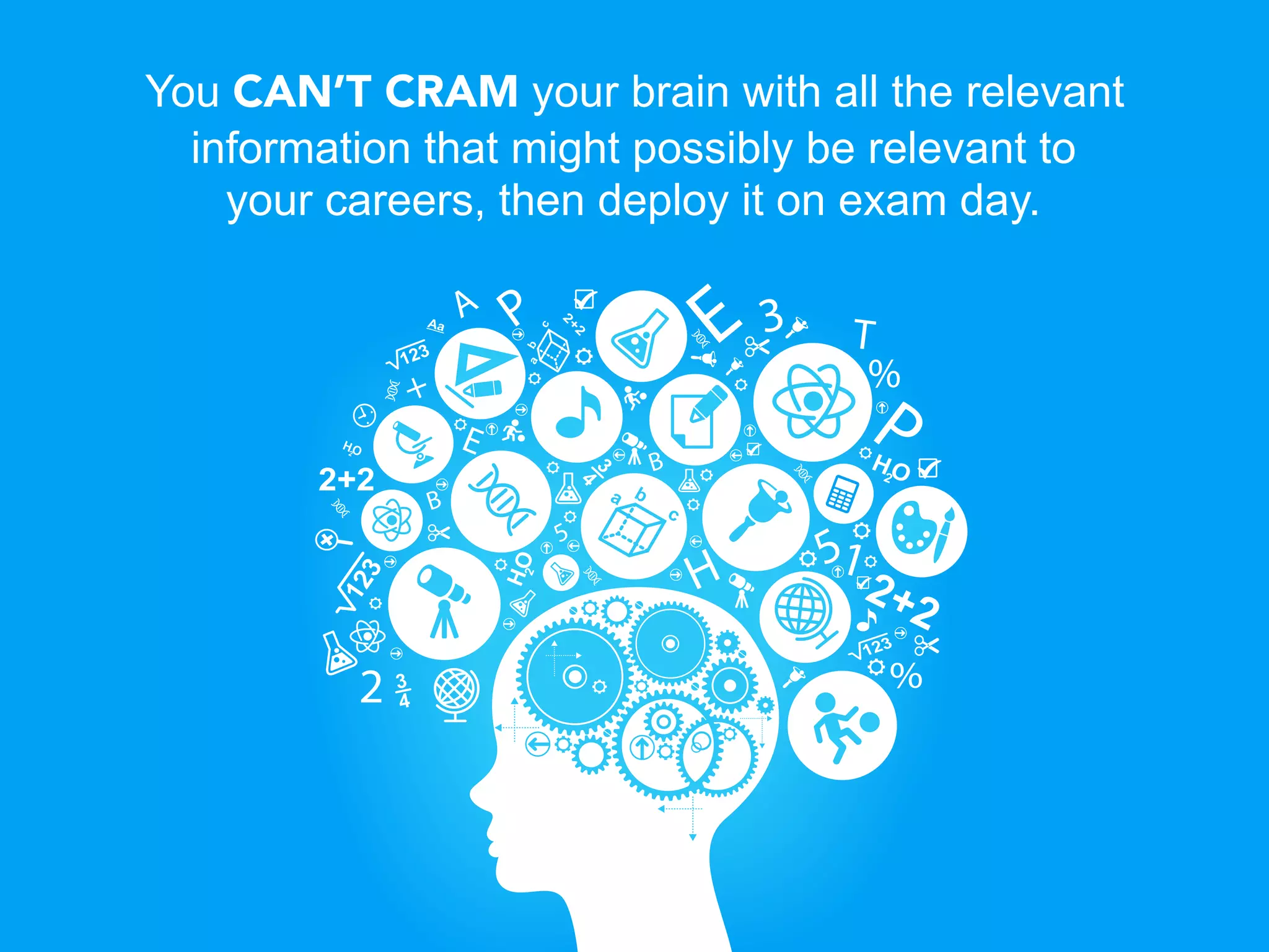 You CAN’T CRAM your brain with all the relevant
  information that might possibly be relevant to
    your careers, then deploy it on exam day.
 