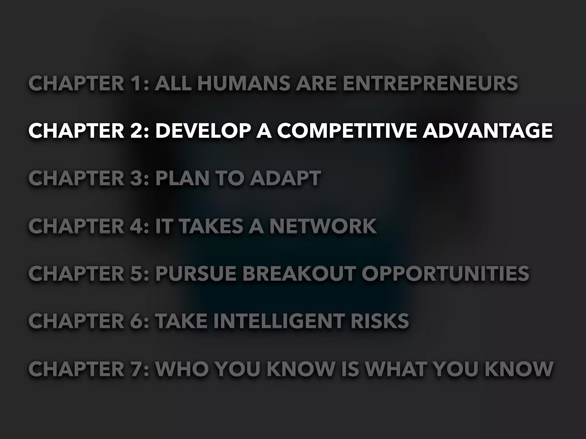 CHAPTER 1: ALL HUMANS ARE ENTREPRENEURS

CHAPTER 2: DEVELOP A COMPETITIVE ADVANTAGE

CHAPTER 3: PLAN TO ADAPT

CHAPTER 4: IT TAKES A NETWORK

CHAPTER 5: PURSUE BREAKOUT OPPORTUNITIES

CHAPTER 6: TAKE INTELLIGENT RISKS

CHAPTER 7: WHO YOU KNOW IS WHAT YOU KNOW
 
