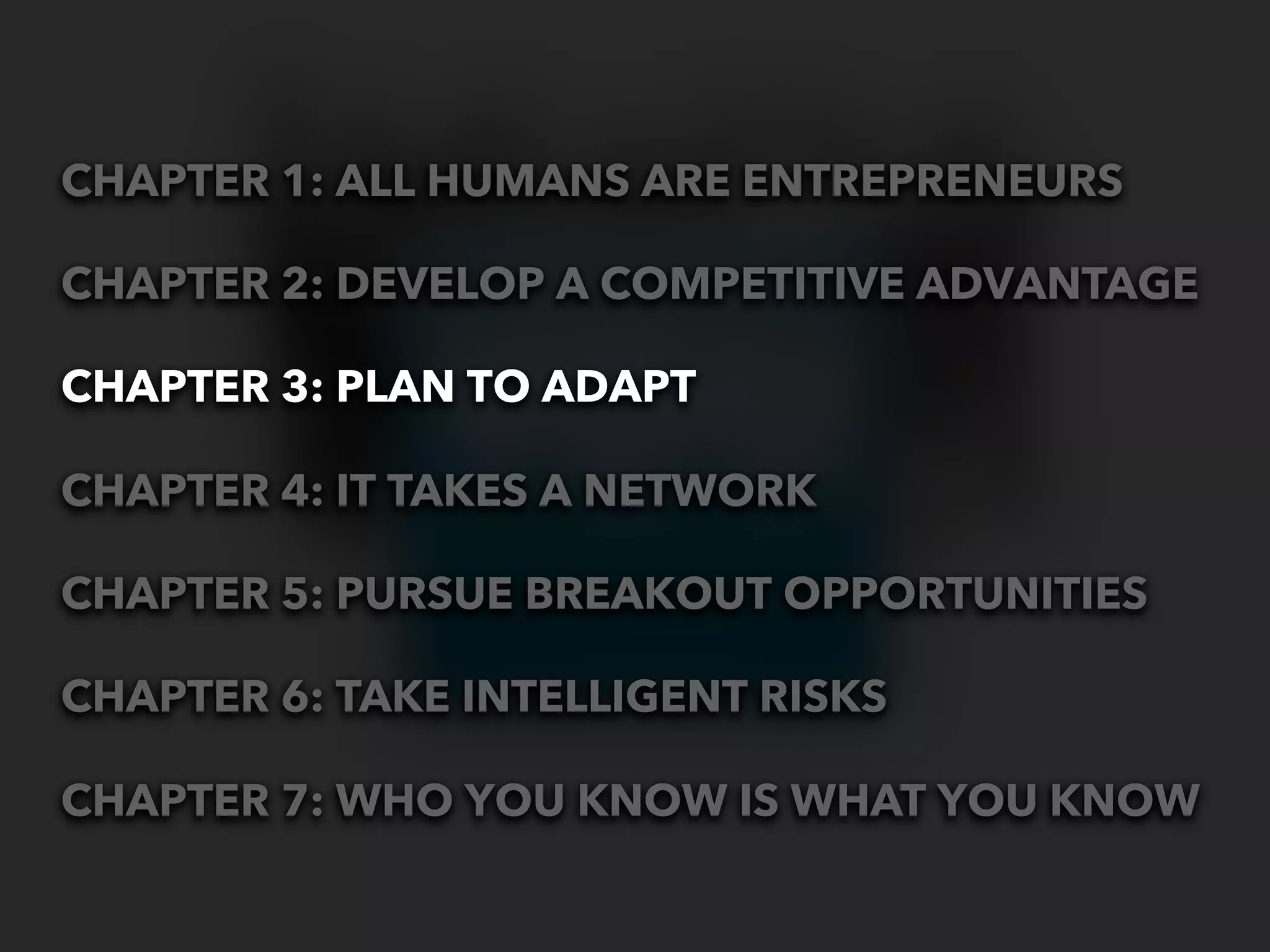 CHAPTER 1: ALL HUMANS ARE ENTREPRENEURS

CHAPTER 2: DEVELOP A COMPETITIVE ADVANTAGE

CHAPTER 3: PLAN TO ADAPT

CHAPTER 4: IT TAKES A NETWORK

CHAPTER 5: PURSUE BREAKOUT OPPORTUNITIES

CHAPTER 6: TAKE INTELLIGENT RISKS

CHAPTER 7: WHO YOU KNOW IS WHAT YOU KNOW
 