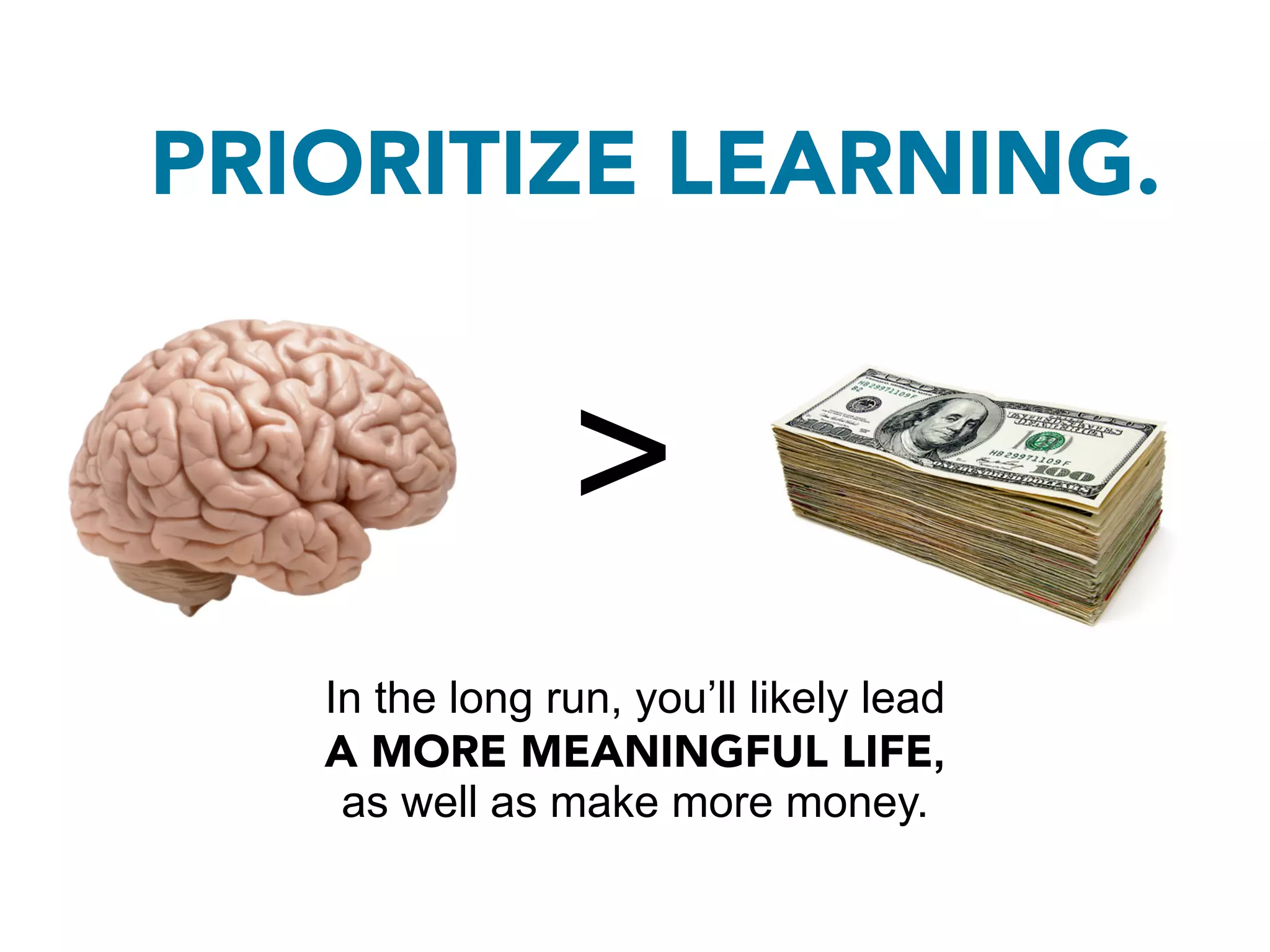 PRIORITIZE LEARNING.


                >
   In the long run, you’ll likely lead
   A MORE MEANINGFUL LIFE,
    as well as make more money.
 