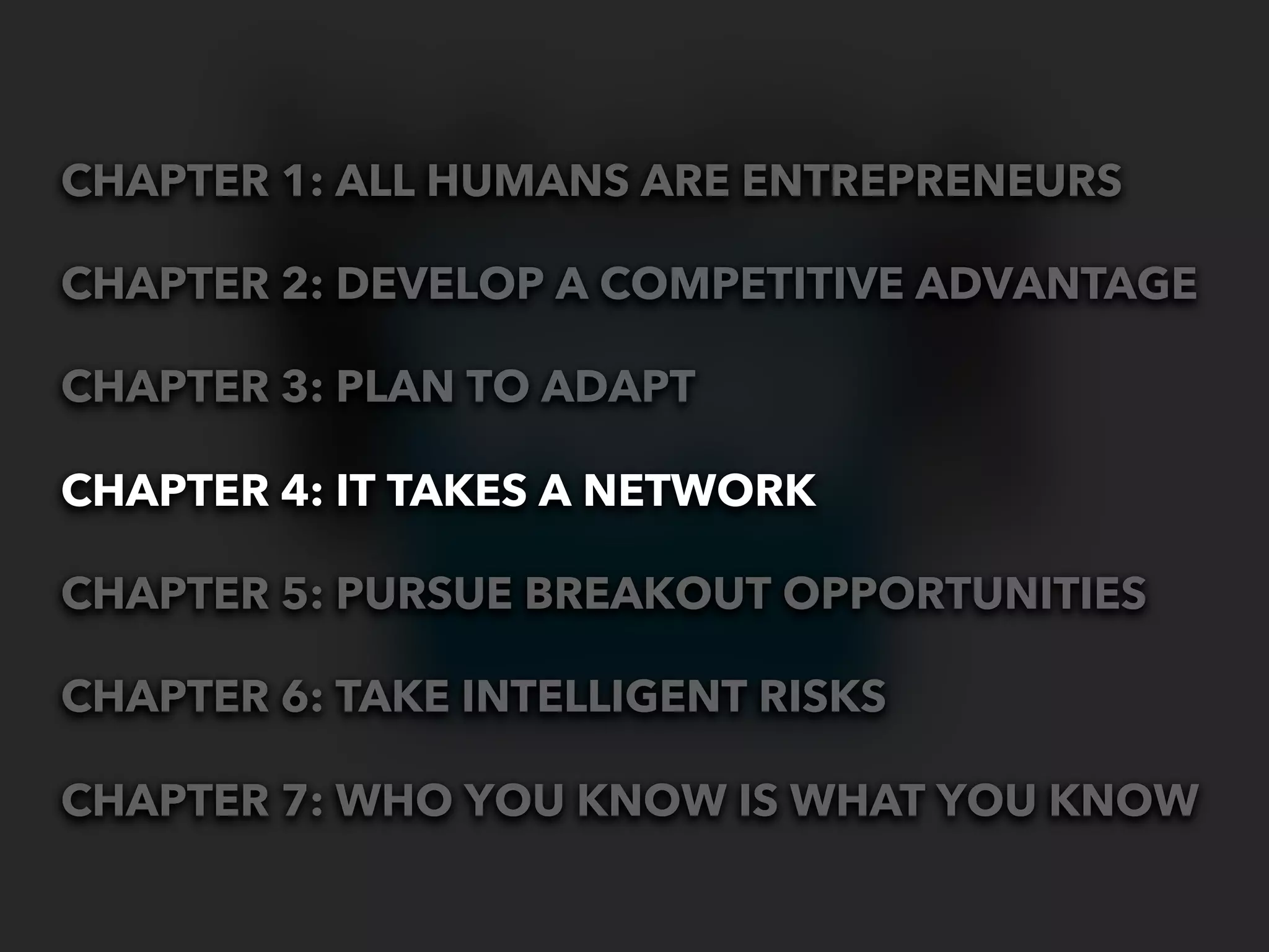 CHAPTER 1: ALL HUMANS ARE ENTREPRENEURS

CHAPTER 2: DEVELOP A COMPETITIVE ADVANTAGE

CHAPTER 3: PLAN TO ADAPT

CHAPTER 4: IT TAKES A NETWORK

CHAPTER 5: PURSUE BREAKOUT OPPORTUNITIES

CHAPTER 6: TAKE INTELLIGENT RISKS

CHAPTER 7: WHO YOU KNOW IS WHAT YOU KNOW
 