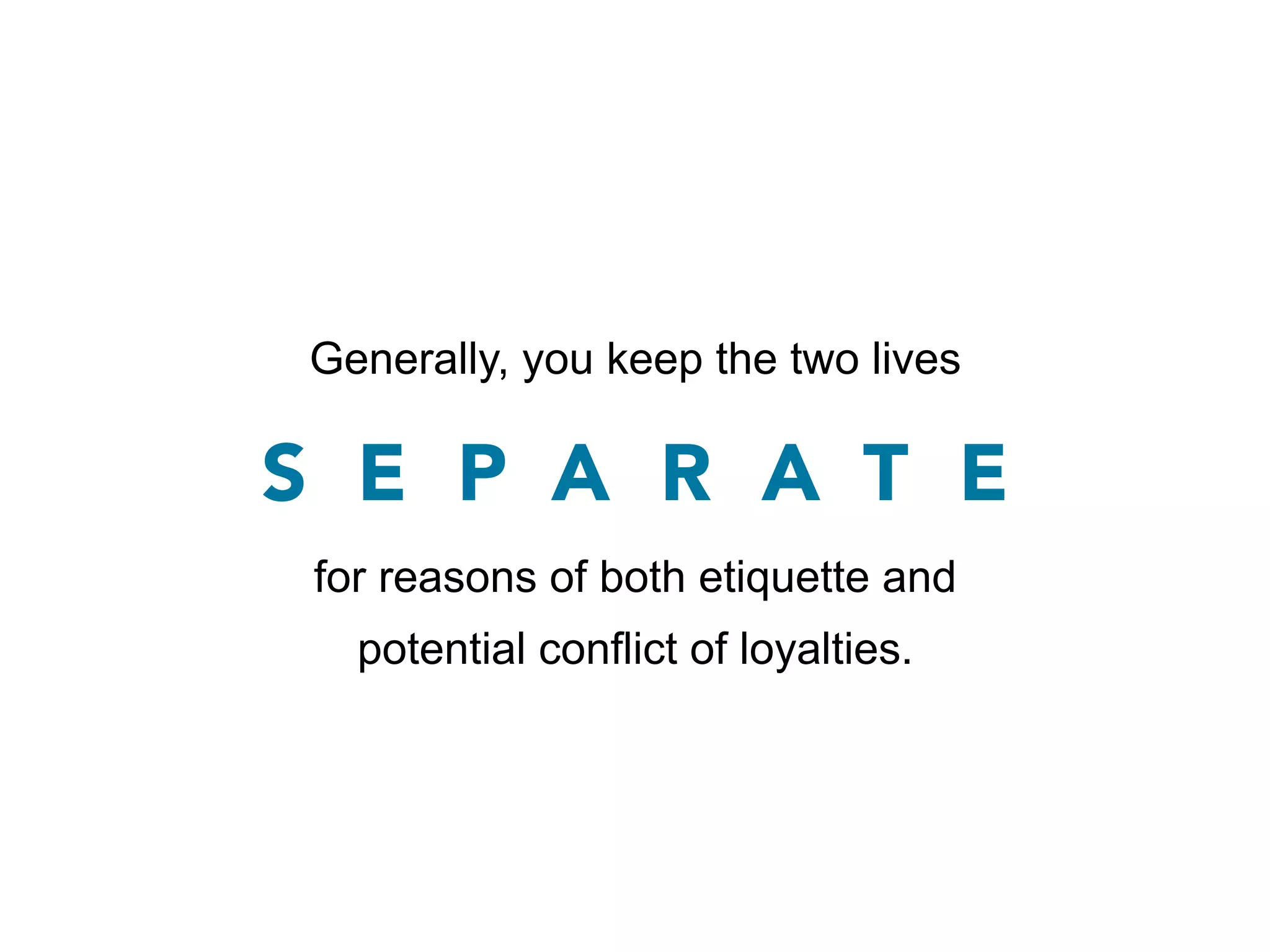 Generally, you keep the two lives

S E P A R A T E
 for reasons of both etiquette and
   potential conflict of loyalties.
 