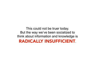 This could not be truer today.
  But the way we’ve been socialized to
think about information and knowledge is
 RADICALLY INSUFFICIENT.
 