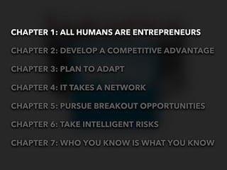 CHAPTER 1: ALL HUMANS ARE ENTREPRENEURS

CHAPTER 2: DEVELOP A COMPETITIVE ADVANTAGE

CHAPTER 3: PLAN TO ADAPT

CHAPTER 4: IT TAKES A NETWORK

CHAPTER 5: PURSUE BREAKOUT OPPORTUNITIES

CHAPTER 6: TAKE INTELLIGENT RISKS

CHAPTER 7: WHO YOU KNOW IS WHAT YOU KNOW
 
