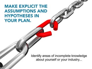 MAKE EXPLICIT THE
ASSUMPTIONS AND
HYPOTHESES IN
YOUR PLAN.




          Identify areas of incomplete knowledge
             about yourself or your industry...
 