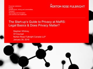 The Start-up’s Guide to Privacy at MaRS:
Legal Basics & Does Privacy Matter?
Stephen Whitney
Of Counsel
Norton Rose Fulbright Canada LLP
January 28, 2016
 