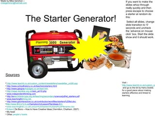 Made by Mike Gershon –                                                                   If you want to make the
mikegershon@hotmail.com
                                                                                         slides whizz through
                                                                                         really quickly and then
                                                                                         press escape to choose
                                                                                         a starter at random do

                         The Starter Generator!                                          this:
                                                                                          Select all slides, change
                                                                                         slide transition to ‘0’
                                                                                         seconds and uncheck
                                                                                         the ‘advance on mouse
                                                                                         click’ box. Start the slide
                                                                                         show and it should work.

                                    Planning




    Sources

    • http://www.teachit.co.uk/custom_content/newsletters/newsletter_oct06.asp        Visit -
    • http://www.schoolhistory.co.uk/teachers/starters.html                           http://www.teachit.co.uk/custom_co
    • http://www.geographypages.co.uk/start.htm                                        and go to the bit by Harry Dodds
    • http://news.reonline.org.uk/rem_art10.php                                       for a good piece about making
    • www.independentthinking.com                                                     starters effective and linked to
    • http://www.bristol-cyps.org.uk/teaching/secondary/science/pdf/el_starters.pdf   learning
    • www.teachingthinking.net
    • http://www.geointeractive.co.uk/contribution/wordfiles/starters%20list.doc
    •http://www.lth3.k12.il.us/rhampton/mi/LessonPlanIdeas.htm
    • www.teachinglinks.co.uk/Lesson%20Starters%20and%20Plenaries.doc
    • Edward De Bono – How to Have Creative Ideas (Vermilion, Chatham, 2007)
    • My head
    • Other people’s heads
 