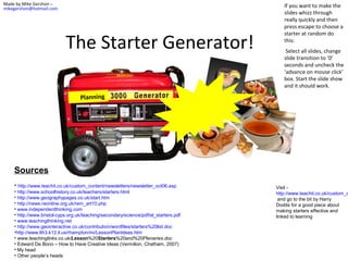 Made by Mike Gershon –
mikegershon@hotmail.com

The Starter Generator!

If you want to make the
slides whizz through
really quickly and then
press escape to choose a
starter at random do
this:
Select all slides, change
slide transition to ‘0’
seconds and uncheck the
‘advance on mouse click’
box. Start the slide show
and it should work.

Planning

Sources
• http://www.teachit.co.uk/custom_content/newsletters/newsletter_oct06.asp
• http://www.schoolhistory.co.uk/teachers/starters.html
• http://www.geographypages.co.uk/start.htm
• http://news.reonline.org.uk/rem_art10.php
• www.independentthinking.com
• http://www.bristol-cyps.org.uk/teaching/secondary/science/pdf/el_starters.pdf
• www.teachingthinking.net
• http://www.geointeractive.co.uk/contribution/wordfiles/starters%20list.doc
•http://www.lth3.k12.il.us/rhampton/mi/LessonPlanIdeas.htm
• www.teachinglinks.co.uk/Lesson%20Starters%20and%20Plenaries.doc
• Edward De Bono – How to Have Creative Ideas (Vermilion, Chatham, 2007)
• My head
• Other people’s heads

Visit http://www.teachit.co.uk/custom_c
and go to the bit by Harry
Dodds for a good piece about
making starters effective and
linked to learning

 