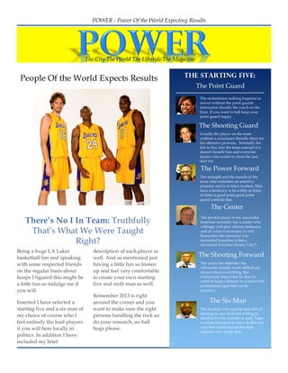 2
1




                                       POWER - Power Of the World Expecting Results




                                     The City The World The Lifestyle The Magazine


     People Of the World Expects Results                                     The starting five:
                                                                                     The Point Guard
                             The Magazine
                                                                                      The orchestrator nothing happens or
                                                                                      moves without the point guards
                                                                                      instruction literally the coach on the
                                                                                      floor. If you want to ball keep your
                                                                                      point guard happy.

                                                                                     The Shooting Guard
                                                                                      Usually the player on the team
                                                                                      without a conscience literally there for
                                                                                      his offensive prowess. Normally the
                                                                                      last to buy into the team concept if it
                                                                                      doesn’t benefit him and everyone
                                                                                      knows who wants to shoot the last
                                                                                      shot too.

                                                                                      The Power Forward
                                                                                      The strength and the muscle of the
                                                                                      team who embodies an assertive
                                                                                      presence and is at times fearless. May
                                                                                      have a tendency to be a little to feisty
                                                                                      at times a good point good point
                                                                                      guard controls that.

                                                                                            The Center

       There’s No I In Team: Truthfully
                                                                                      The pivotal player every successful
                                                                                      franchise normally has a center who
                                                                                      willingly will play offense defensive
        That’s What We Were Taught                                                    and do what is necessary to win.
                                                                                      Remember the reference was
                    Right?                                                            successful franchise is this a
                                                                                      successful franchise (Jersey City?)
    Being a huge LA Laker               description of each player as
    basketball fan and speaking         well. And as mentioned just
                                                                                     The Shooting Forward
    with some respected friends         having a little fun so loosen                 The scorer the defender the
                                                                                      rebounder usually multi skilled can
    on the regular basis about          up and feel very comfortable                  do just about everything. But
    hoops I figured this might be       to create your own starting                   consciously does what he does in
                                                                                      order to keep cohesion on a team with
    a little fun so indulge me if       five and sixth man as well.                   professional egos that can be
    you will.                                                                         sensitive.
                                        Remember 2013 is right
    Inserted I have selected a          around the corner and you                           The Six Man
    starting five and a six man of      want to make sure the right                   The six man very capable and able of
                                                                                      starting on any team but willing to
    my choice of course who I           persons handling the rock so                  sacrifice for the mission or goal. Takes
    feel embody the lead players        do your research, no ball                     a certain character to serve in this role
    if you will here locally in         hogs please.                                  very few could assume the duty
                                                                                      requires very tough skin.
    politics. In addition I have
    included my brief
 