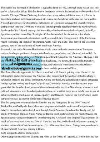 The start of the European Colonization is typically dated to 1492, although there was at least one
earlier colonization effort. The first known Europeans to reach the Americas are believed to have
been the Vikings ("Norse") during the eleventh century, who established several colonies in
Greenland and one short-lived settlement at L'Anse aux Meadows in the area the Norse called
Vinland, present day Newfoundland. Settlements in Greenland survived for several centuries,
during which time the Greenland Norse and theInuit people experienced mostly hostile contact.
By the end of the fifteenth century, the Norse Greenland settlements had collapsed. In 1492, a
Spanish expedition headed by Christopher Columbus reached the Americas, after which
European exploration and colonization rapidly expanded, first through much of the Caribbean
region (including the islands of Hispaniola,Puerto Rico, and Cuba) and, early in the sixteenth
century, parts of the mainlands of North and South America.
Eventually, the entire Western Hemisphere would come under the domination of European
nations, leading to profound changes to its landscape, population, and plant and animal life. In
the nineteenth century alone over 50 million people left Europe for the Americas. The post-1492
era is known as the period of the Columbian Exchange. The potato, the pineapple, theturkey,
dahlias, sunflowers, magnolias, maize, chilies, and chocolate went East across theAtlantic
Ocean. Smallpox and measles but also the horse and the gun traveled West.
The flow of benefit appears to have been one-sided, with Europe gaining more. However, the
colonization and exploration of the Americas also transformed the world, eventually adding 31
newnation-states to the global community. On the one hand, the cultural and religious arrogance
that led settlers to deny anything of value in pre-Columbian America was destructive, even
genocidal. On the other hand, many of those who settled in the New World were also social and
political visionaries, who found opportunities there, on what for them was a tabula rasa, to aim at
achieving their highest ideals of justice, equality, and freedom. Some of the world's most stable
democraciesexist as a result of this transformative process.
The first conquests were made by the Spanish and the Portuguese. In the 1494 Treaty of
Tordesillas, ratified by the Pope, these two kingdoms divided the entire non-European world
between themselves, with a line drawn through South America. Based on this Treaty, and the
claims by Spanish explorer Vasco Núñez de Balboa to all lands touching the Pacific Ocean, the
Spanish rapidly conquered territory, overthrowing the Aztec and Inca Empires to gain control of
much of western South America, Central America, and Mexico by the mid-sixteenth century, in
addition to its earlier Caribbean conquests. Over this same time frame, Portugalconquered much
of eastern South America, naming it Brazil.
Early conquests, claims, and colonies
Other European nations soon disputed the terms of the Treaty of Tordesillas, which they had not
 