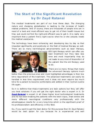 The Start of the Significant Revolution
by Dr Zayd Ratansi
The medical treatments are part of our lives these days. The changing
nature and changing globalization is leading to the increase of health
related problems. And of course, there are thousands of people who are in
need of a best and most efficient way to get rid of their health issues but
they just could not find the right and efficient way to get it. It is really very
important that a patient find a right source when he or she actually needs
the medical assistance.
The technology have been enhancing and developing day by day so that
impacted significantly and positively on the field of medical therapy as well.
There are so many technological advancements such as laser therapy,
hyperbaric oxygen therapy and super LED light therapy which can offer you
best treatment but they take less
time and most importantly they do
not leads to any kind of discomfort of
the patient like the old therapy used
to do.
There are so many things that make
the advanced therapy options much
better than the previous ones and most highlighted advantages is their low
time requirement of the treatment. The advanced treatments can easily be
handled in less time requirement and it does not even require too much
time for a patient to become comfortable and settled in their normal routine
life again.
So it is definite that these treatments are best options but they will offer
you best solutions if you will get the right doctor who is expert in it. Dr
Zayd Ratansi is expert in all these higher level technological treatments
and he has been treating the patients with the brain injury, treat stroke and
many different neurological conditions very professionally with the
advantageous results for a very long time which is the significant proof of
his professionalism and efficiency in this field.
So, if you want to get the best doctor for this purpose then Dr Zayd Ratansi
would be best option for you because he is experienced and well
 