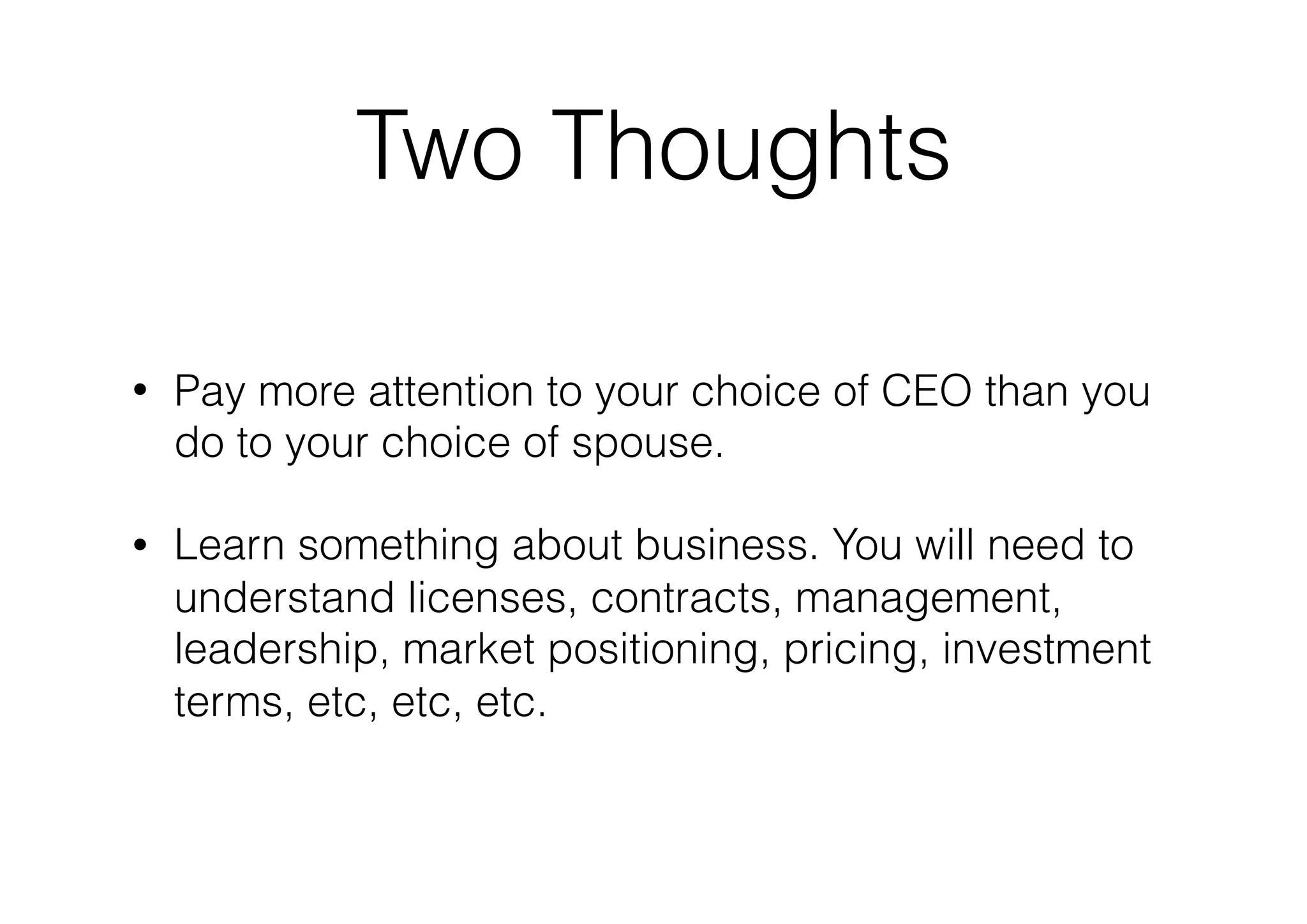 Two Thoughts
• Pay more attention to your choice of CEO than you
do to your choice of spouse.
• Learn something about business. You will need to
understand licenses, contracts, management,
leadership, market positioning, pricing, investment
terms, etc, etc, etc.
