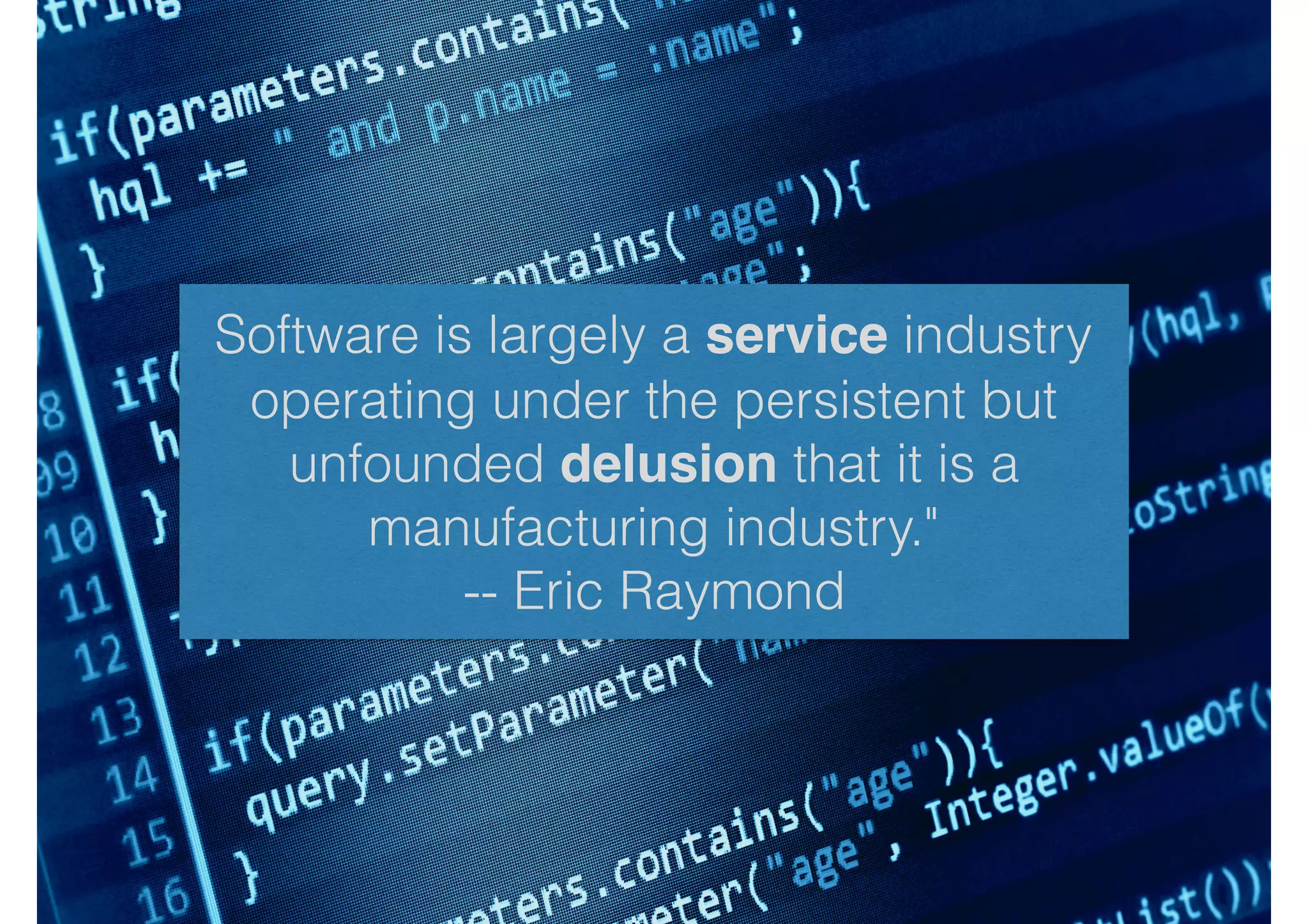 Software is largely a service industry
operating under the persistent but
unfounded delusion that it is a
manufacturing industry."
-- Eric Raymond