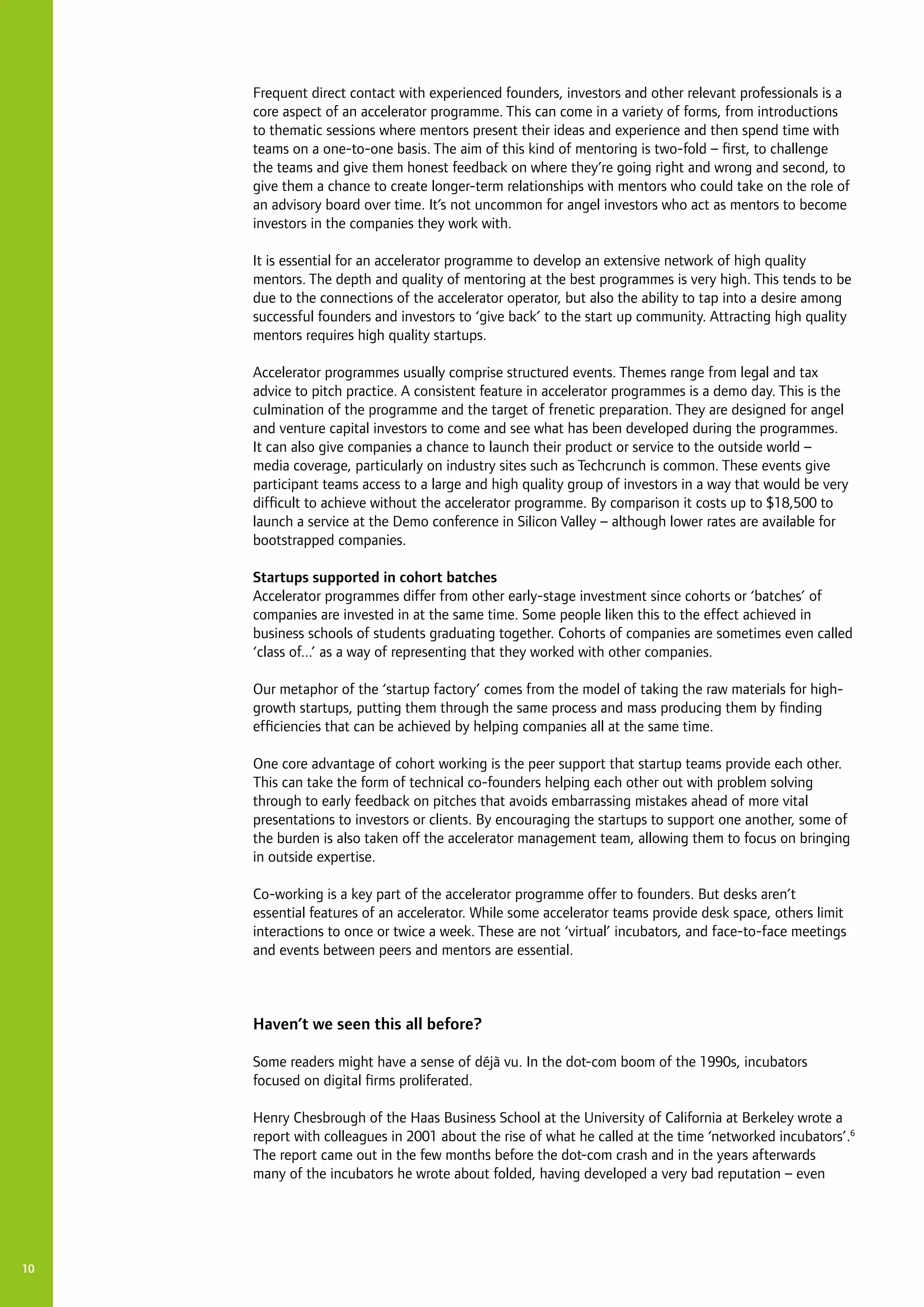 10
Frequent direct contact with experienced founders, investors and other relevant professionals is a
core aspect of an accelerator programme. This can come in a variety of forms, from introductions
to thematic sessions where mentors present their ideas and experience and then spend time with
teams on a one-to-one basis. The aim of this kind of mentoring is two-fold – first, to challenge
the teams and give them honest feedback on where they’re going right and wrong and second, to
give them a chance to create longer-term relationships with mentors who could take on the role of
an advisory board over time. It’s not uncommon for angel investors who act as mentors to become
investors in the companies they work with.
It is essential for an accelerator programme to develop an extensive network of high quality
mentors. The depth and quality of mentoring at the best programmes is very high. This tends to be
due to the connections of the accelerator operator, but also the ability to tap into a desire among
successful founders and investors to ‘give back’ to the start up community. Attracting high quality
mentors requires high quality startups.
Accelerator programmes usually comprise structured events. Themes range from legal and tax
advice to pitch practice. A consistent feature in accelerator programmes is a demo day. This is the
culmination of the programme and the target of frenetic preparation. They are designed for angel
and venture capital investors to come and see what has been developed during the programmes.
It can also give companies a chance to launch their product or service to the outside world –
media coverage, particularly on industry sites such as Techcrunch is common. These events give
participant teams access to a large and high quality group of investors in a way that would be very
difficult to achieve without the accelerator programme. By comparison it costs up to $18,500 to
launch a service at the Demo conference in Silicon Valley – although lower rates are available for
bootstrapped companies.
Startups supported in cohort batches
Accelerator programmes differ from other early-stage investment since cohorts or ‘batches’ of
companies are invested in at the same time. Some people liken this to the effect achieved in
business schools of students graduating together. Cohorts of companies are sometimes even called
‘class of...’ as a way of representing that they worked with other companies.
Our metaphor of the ‘startup factory’ comes from the model of taking the raw materials for high-
growth startups, putting them through the same process and mass producing them by finding
efficiencies that can be achieved by helping companies all at the same time.
One core advantage of cohort working is the peer support that startup teams provide each other.
This can take the form of technical co-founders helping each other out with problem solving
through to early feedback on pitches that avoids embarrassing mistakes ahead of more vital
presentations to investors or clients. By encouraging the startups to support one another, some of
the burden is also taken off the accelerator management team, allowing them to focus on bringing
in outside expertise.
Co-working is a key part of the accelerator programme offer to founders. But desks aren’t
essential features of an accelerator. While some accelerator teams provide desk space, others limit
interactions to once or twice a week. These are not ‘virtual’ incubators, and face-to-face meetings
and events between peers and mentors are essential.
Haven’t we seen this all before?
Some readers might have a sense of déjà vu. In the dot-com boom of the 1990s, incubators
focused on digital firms proliferated.
Henry Chesbrough of the Haas Business School at the University of California at Berkeley wrote a
report with colleagues in 2001 about the rise of what he called at the time ‘networked incubators’.6
The report came out in the few months before the dot-com crash and in the years afterwards
many of the incubators he wrote about folded, having developed a very bad reputation – even
 
