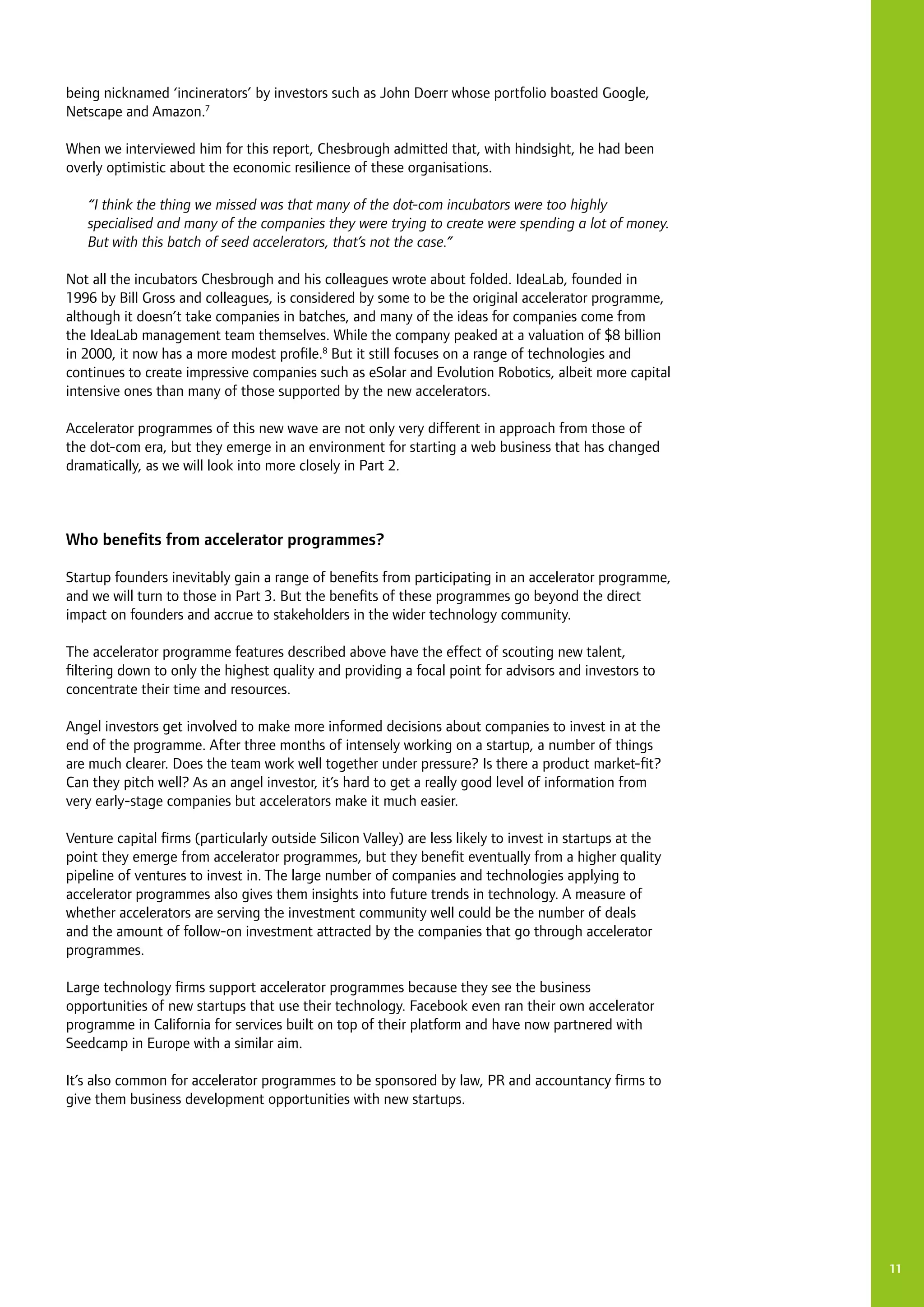11
being nicknamed ‘incinerators’ by investors such as John Doerr whose portfolio boasted Google,
Netscape and Amazon.7
When we interviewed him for this report, Chesbrough admitted that, with hindsight, he had been
overly optimistic about the economic resilience of these organisations.
“I think the thing we missed was that many of the dot-com incubators were too highly
specialised and many of the companies they were trying to create were spending a lot of money.
But with this batch of seed accelerators, that’s not the case.”
Not all the incubators Chesbrough and his colleagues wrote about folded. IdeaLab, founded in
1996 by Bill Gross and colleagues, is considered by some to be the original accelerator programme,
although it doesn’t take companies in batches, and many of the ideas for companies come from
the IdeaLab management team themselves. While the company peaked at a valuation of $8 billion
in 2000, it now has a more modest profile.8
But it still focuses on a range of technologies and
continues to create impressive companies such as eSolar and Evolution Robotics, albeit more capital
intensive ones than many of those supported by the new accelerators.
Accelerator programmes of this new wave are not only very different in approach from those of
the dot-com era, but they emerge in an environment for starting a web business that has changed
dramatically, as we will look into more closely in Part 2.
Who benefits from accelerator programmes?
Startup founders inevitably gain a range of benefits from participating in an accelerator programme,
and we will turn to those in Part 3. But the benefits of these programmes go beyond the direct
impact on founders and accrue to stakeholders in the wider technology community.
The accelerator programme features described above have the effect of scouting new talent,
filtering down to only the highest quality and providing a focal point for advisors and investors to
concentrate their time and resources.
Angel investors get involved to make more informed decisions about companies to invest in at the
end of the programme. After three months of intensely working on a startup, a number of things
are much clearer. Does the team work well together under pressure? Is there a product market-fit?
Can they pitch well? As an angel investor, it’s hard to get a really good level of information from
very early-stage companies but accelerators make it much easier.
Venture capital firms (particularly outside Silicon Valley) are less likely to invest in startups at the
point they emerge from accelerator programmes, but they benefit eventually from a higher quality
pipeline of ventures to invest in. The large number of companies and technologies applying to
accelerator programmes also gives them insights into future trends in technology. A measure of
whether accelerators are serving the investment community well could be the number of deals
and the amount of follow-on investment attracted by the companies that go through accelerator
programmes.
Large technology firms support accelerator programmes because they see the business
opportunities of new startups that use their technology. Facebook even ran their own accelerator
programme in California for services built on top of their platform and have now partnered with
Seedcamp in Europe with a similar aim.
It’s also common for accelerator programmes to be sponsored by law, PR and accountancy firms to
give them business development opportunities with new startups.
 