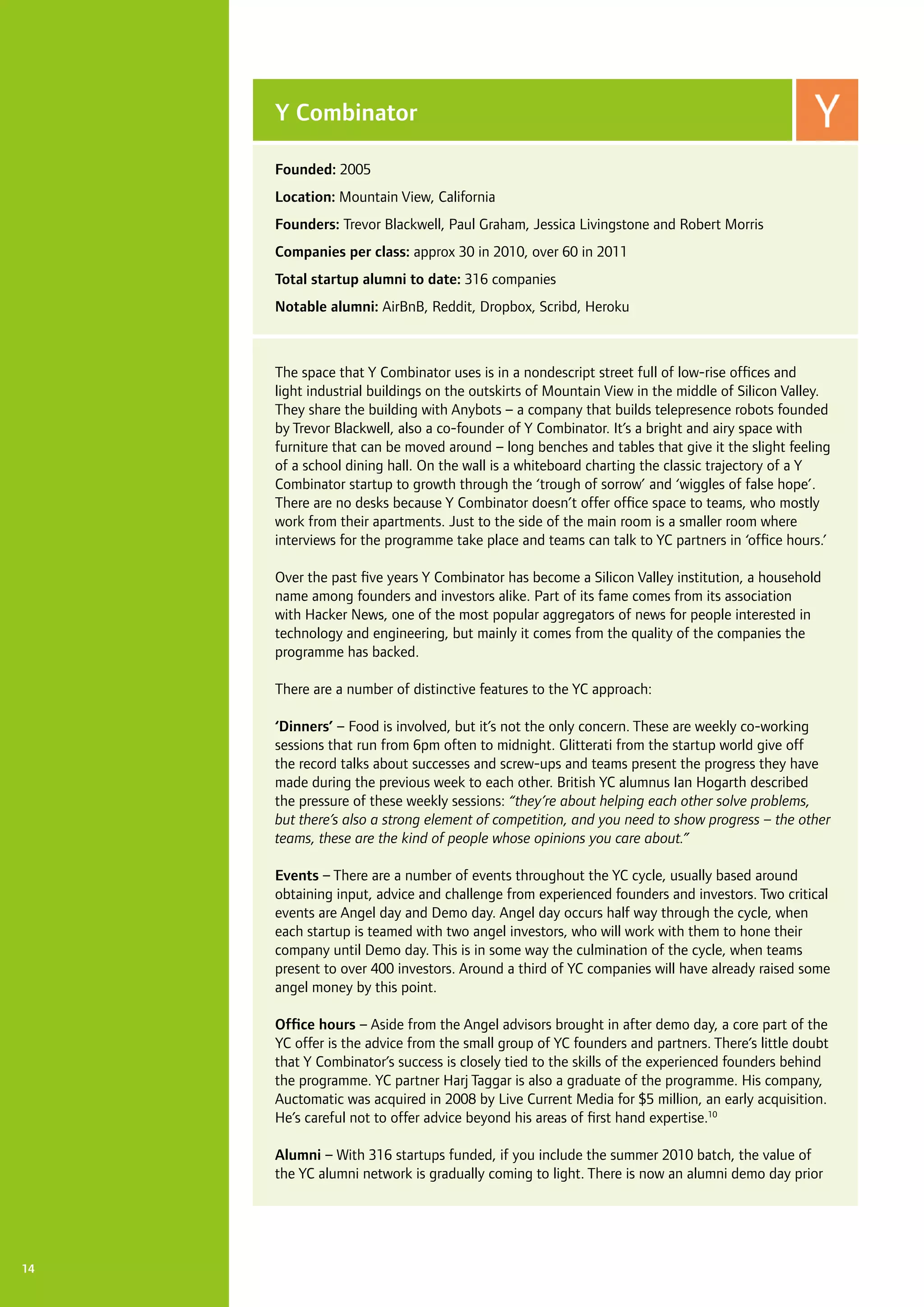 14
The space that Y Combinator uses is in a nondescript street full of low-rise offices and
light industrial buildings on the outskirts of Mountain View in the middle of Silicon Valley.
They share the building with Anybots – a company that builds telepresence robots founded
by Trevor Blackwell, also a co-founder of Y Combinator. It’s a bright and airy space with
furniture that can be moved around – long benches and tables that give it the slight feeling
of a school dining hall. On the wall is a whiteboard charting the classic trajectory of a Y
Combinator startup to growth through the ‘trough of sorrow’ and ‘wiggles of false hope’.
There are no desks because Y Combinator doesn’t offer office space to teams, who mostly
work from their apartments. Just to the side of the main room is a smaller room where
interviews for the programme take place and teams can talk to YC partners in ‘office hours.’
Over the past five years Y Combinator has become a Silicon Valley institution, a household
name among founders and investors alike. Part of its fame comes from its association
with Hacker News, one of the most popular aggregators of news for people interested in
technology and engineering, but mainly it comes from the quality of the companies the
programme has backed.
There are a number of distinctive features to the YC approach:
‘Dinners’ – Food is involved, but it’s not the only concern. These are weekly co-working
sessions that run from 6pm often to midnight. Glitterati from the startup world give off
the record talks about successes and screw-ups and teams present the progress they have
made during the previous week to each other. British YC alumnus Ian Hogarth described
the pressure of these weekly sessions: “they’re about helping each other solve problems,
but there’s also a strong element of competition, and you need to show progress – the other
teams, these are the kind of people whose opinions you care about.”
Events – There are a number of events throughout the YC cycle, usually based around
obtaining input, advice and challenge from experienced founders and investors. Two critical
events are Angel day and Demo day. Angel day occurs half way through the cycle, when
each startup is teamed with two angel investors, who will work with them to hone their
company until Demo day. This is in some way the culmination of the cycle, when teams
present to over 400 investors. Around a third of YC companies will have already raised some
angel money by this point.
Office hours – Aside from the Angel advisors brought in after demo day, a core part of the
YC offer is the advice from the small group of YC founders and partners. There’s little doubt
that Y Combinator’s success is closely tied to the skills of the experienced founders behind
the programme. YC partner Harj Taggar is also a graduate of the programme. His company,
Auctomatic was acquired in 2008 by Live Current Media for $5 million, an early acquisition.
He’s careful not to offer advice beyond his areas of first hand expertise.10
Alumni – With 316 startups funded, if you include the summer 2010 batch, the value of
the YC alumni network is gradually coming to light. There is now an alumni demo day prior
Y Combinator
Founded: 2005
Location: Mountain View, California
Founders: Trevor Blackwell, Paul Graham, Jessica Livingstone and Robert Morris
Companies per class: approx 30 in 2010, over 60 in 2011
Total startup alumni to date: 316 companies
Notable alumni: AirBnB, Reddit, Dropbox, Scribd, Heroku
 