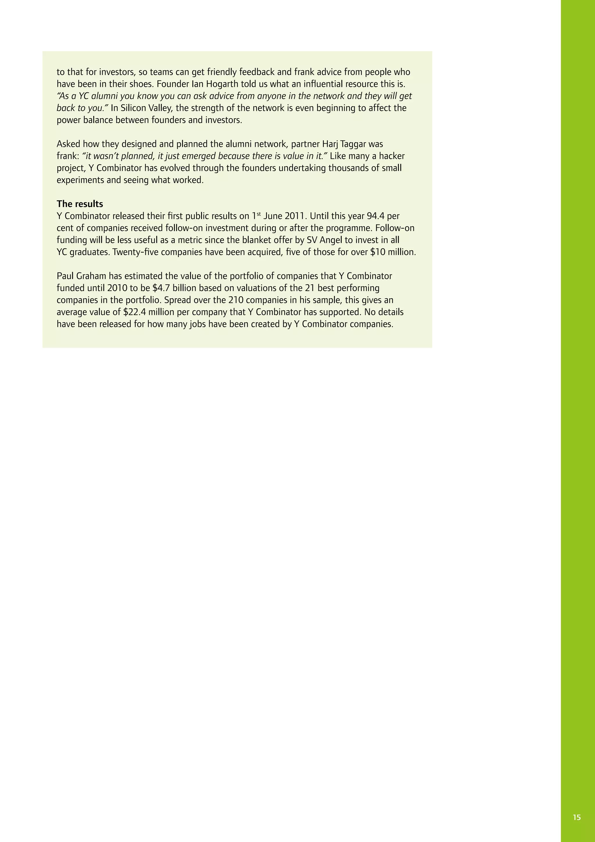 15
to that for investors, so teams can get friendly feedback and frank advice from people who
have been in their shoes. Founder Ian Hogarth told us what an influential resource this is.
“As a YC alumni you know you can ask advice from anyone in the network and they will get
back to you.” In Silicon Valley, the strength of the network is even beginning to affect the
power balance between founders and investors.
Asked how they designed and planned the alumni network, partner Harj Taggar was
frank: “it wasn’t planned, it just emerged because there is value in it.” Like many a hacker
project, Y Combinator has evolved through the founders undertaking thousands of small
experiments and seeing what worked.
The results
Y Combinator released their first public results on 1st
June 2011. Until this year 94.4 per
cent of companies received follow-on investment during or after the programme. Follow-on
funding will be less useful as a metric since the blanket offer by SV Angel to invest in all
YC graduates. Twenty-five companies have been acquired, five of those for over $10 million.
Paul Graham has estimated the value of the portfolio of companies that Y Combinator
funded until 2010 to be $4.7 billion based on valuations of the 21 best performing
companies in the portfolio. Spread over the 210 companies in his sample, this gives an
average value of $22.4 million per company that Y Combinator has supported. No details
have been released for how many jobs have been created by Y Combinator companies.
 