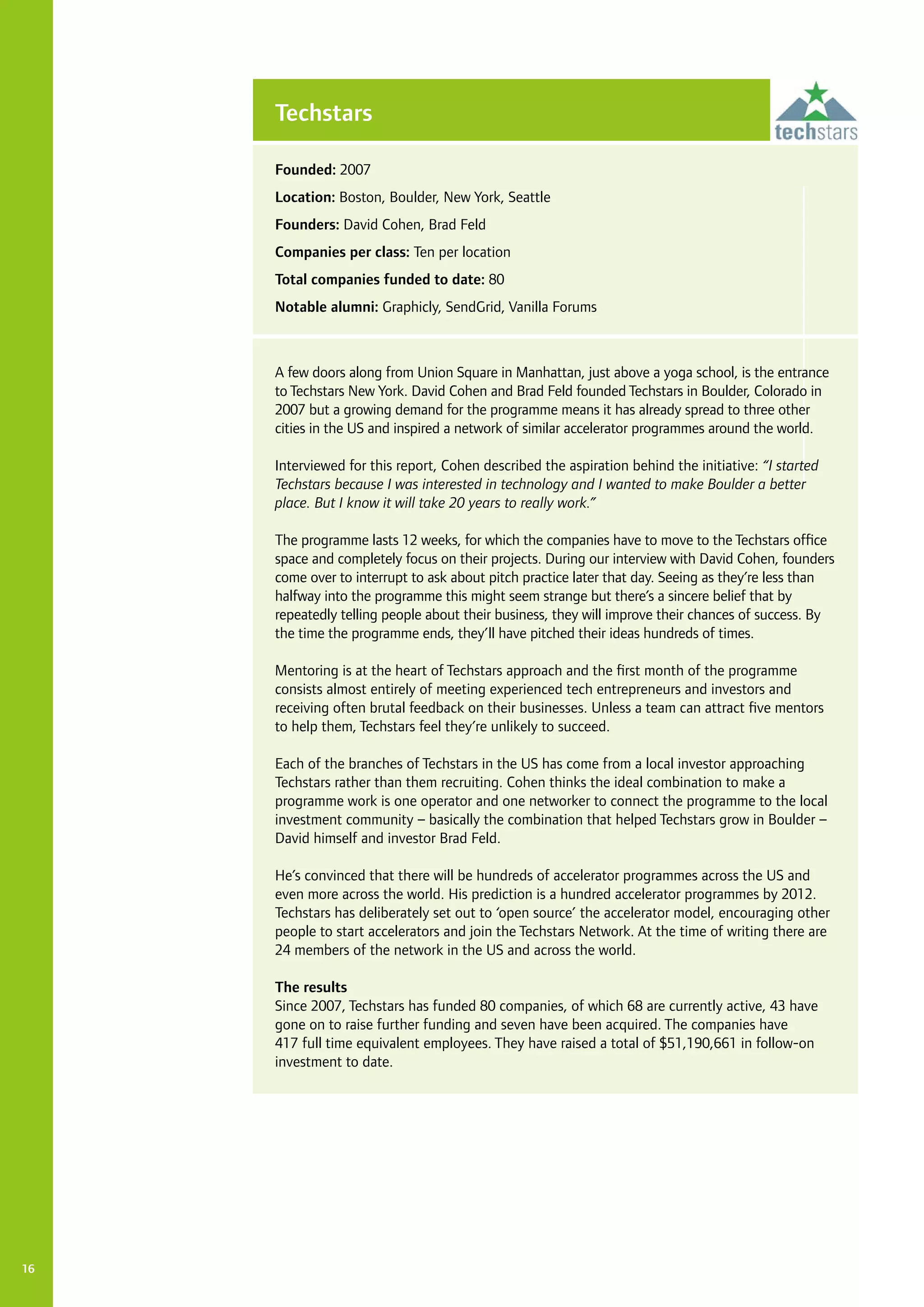 16
A few doors along from Union Square in Manhattan, just above a yoga school, is the entrance
to Techstars New York. David Cohen and Brad Feld founded Techstars in Boulder, Colorado in
2007 but a growing demand for the programme means it has already spread to three other
cities in the US and inspired a network of similar accelerator programmes around the world.
Interviewed for this report, Cohen described the aspiration behind the initiative: “I started
Techstars because I was interested in technology and I wanted to make Boulder a better
place. But I know it will take 20 years to really work.”
The programme lasts 12 weeks, for which the companies have to move to the Techstars office
space and completely focus on their projects. During our interview with David Cohen, founders
come over to interrupt to ask about pitch practice later that day. Seeing as they’re less than
halfway into the programme this might seem strange but there’s a sincere belief that by
repeatedly telling people about their business, they will improve their chances of success. By
the time the programme ends, they’ll have pitched their ideas hundreds of times.
Mentoring is at the heart of Techstars approach and the first month of the programme
consists almost entirely of meeting experienced tech entrepreneurs and investors and
receiving often brutal feedback on their businesses. Unless a team can attract five mentors
to help them, Techstars feel they’re unlikely to succeed.
Each of the branches of Techstars in the US has come from a local investor approaching
Techstars rather than them recruiting. Cohen thinks the ideal combination to make a
programme work is one operator and one networker to connect the programme to the local
investment community – basically the combination that helped Techstars grow in Boulder –
David himself and investor Brad Feld.
He’s convinced that there will be hundreds of accelerator programmes across the US and
even more across the world. His prediction is a hundred accelerator programmes by 2012.
Techstars has deliberately set out to ‘open source’ the accelerator model, encouraging other
people to start accelerators and join the Techstars Network. At the time of writing there are
24 members of the network in the US and across the world.
The results
Since 2007, Techstars has funded 80 companies, of which 68 are currently active, 43 have
gone on to raise further funding and seven have been acquired. The companies have
417 full time equivalent employees. They have raised a total of $51,190,661 in follow-on
investment to date.
Techstars
Founded: 2007
Location: Boston, Boulder, New York, Seattle
Founders: David Cohen, Brad Feld
Companies per class: Ten per location
Total companies funded to date: 80
Notable alumni: Graphicly, SendGrid, Vanilla Forums
 