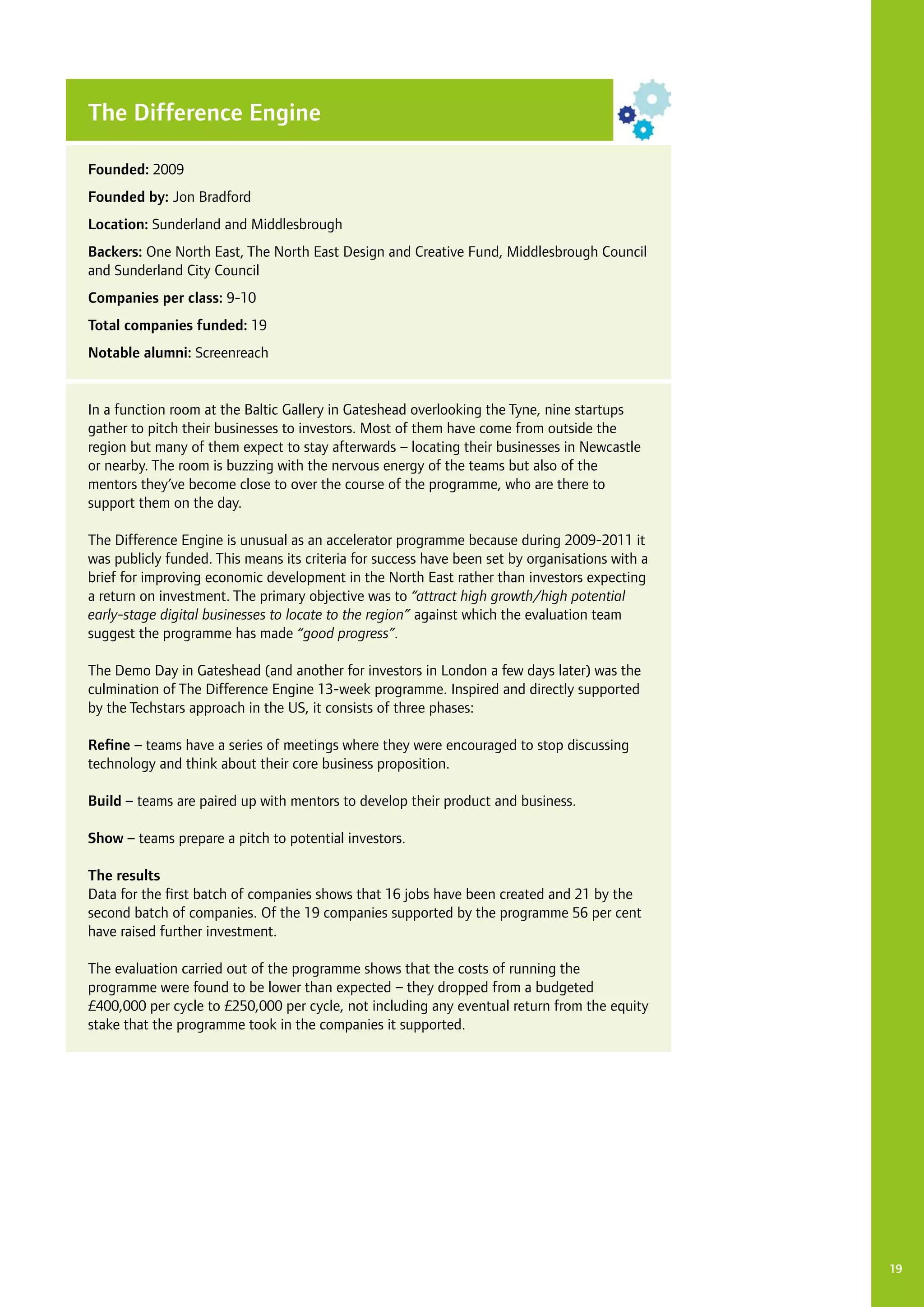 19
The Difference Engine
Founded: 2009
Founded by: Jon Bradford
Location: Sunderland and Middlesbrough
Backers: One North East, The North East Design and Creative Fund, Middlesbrough Council
and Sunderland City Council
Companies per class: 9-10
Total companies funded: 19
Notable alumni: Screenreach
In a function room at the Baltic Gallery in Gateshead overlooking the Tyne, nine startups
gather to pitch their businesses to investors. Most of them have come from outside the
region but many of them expect to stay afterwards – locating their businesses in Newcastle
or nearby. The room is buzzing with the nervous energy of the teams but also of the
mentors they’ve become close to over the course of the programme, who are there to
support them on the day.
The Difference Engine is unusual as an accelerator programme because during 2009-2011 it
was publicly funded. This means its criteria for success have been set by organisations with a
brief for improving economic development in the North East rather than investors expecting
a return on investment. The primary objective was to “attract high growth/high potential
early-stage digital businesses to locate to the region” against which the evaluation team
suggest the programme has made “good progress”.
The Demo Day in Gateshead (and another for investors in London a few days later) was the
culmination of The Difference Engine 13-week programme. Inspired and directly supported
by the Techstars approach in the US, it consists of three phases:
Refine – teams have a series of meetings where they were encouraged to stop discussing
technology and think about their core business proposition.
Build – teams are paired up with mentors to develop their product and business.
Show – teams prepare a pitch to potential investors.
The results
Data for the first batch of companies shows that 16 jobs have been created and 21 by the
second batch of companies. Of the 19 companies supported by the programme 56 per cent
have raised further investment.
The evaluation carried out of the programme shows that the costs of running the
programme were found to be lower than expected – they dropped from a budgeted
£400,000 per cycle to £250,000 per cycle, not including any eventual return from the equity
stake that the programme took in the companies it supported.
 