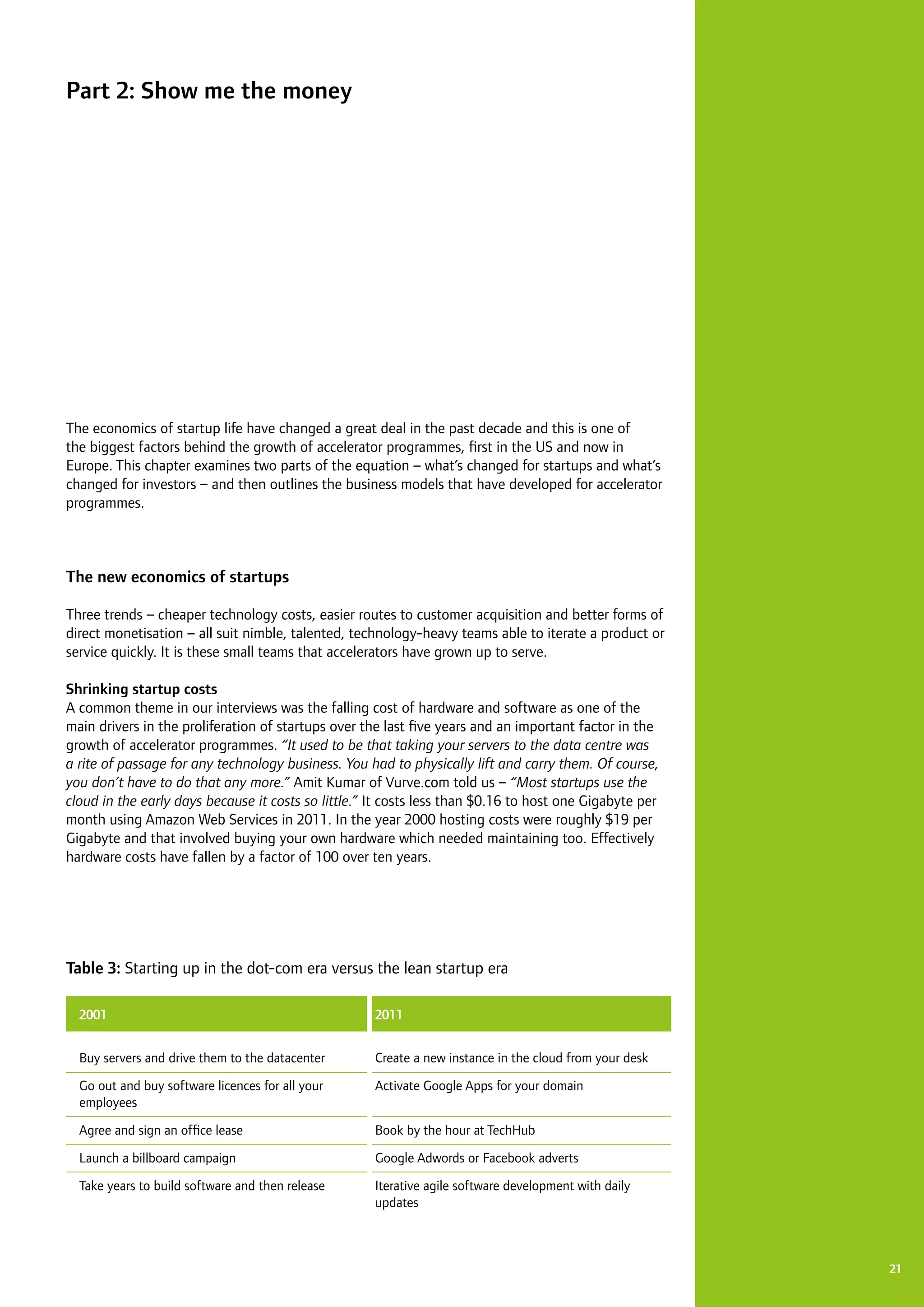 2121
The economics of startup life have changed a great deal in the past decade and this is one of
the biggest factors behind the growth of accelerator programmes, first in the US and now in
Europe. This chapter examines two parts of the equation – what’s changed for startups and what’s
changed for investors – and then outlines the business models that have developed for accelerator
programmes.
The new economics of startups
Three trends – cheaper technology costs, easier routes to customer acquisition and better forms of
direct monetisation – all suit nimble, talented, technology-heavy teams able to iterate a product or
service quickly. It is these small teams that accelerators have grown up to serve.
Shrinking startup costs
A common theme in our interviews was the falling cost of hardware and software as one of the
main drivers in the proliferation of startups over the last five years and an important factor in the
growth of accelerator programmes. “It used to be that taking your servers to the data centre was
a rite of passage for any technology business. You had to physically lift and carry them. Of course,
you don’t have to do that any more.” Amit Kumar of Vurve.com told us – “Most startups use the
cloud in the early days because it costs so little.” It costs less than $0.16 to host one Gigabyte per
month using Amazon Web Services in 2011. In the year 2000 hosting costs were roughly $19 per
Gigabyte and that involved buying your own hardware which needed maintaining too. Effectively
hardware costs have fallen by a factor of 100 over ten years.
Part 2: Show me the money
	 2001
Buy servers and drive them to the datacenter
Go out and buy software licences for all your
employees
Agree and sign an office lease
Launch a billboard campaign
Take years to build software and then release
2011
Create a new instance in the cloud from your desk
Activate Google Apps for your domain
Book by the hour at TechHub
Google Adwords or Facebook adverts
Iterative agile software development with daily
updates
Table 3: Starting up in the dot-com era versus the lean startup era
 