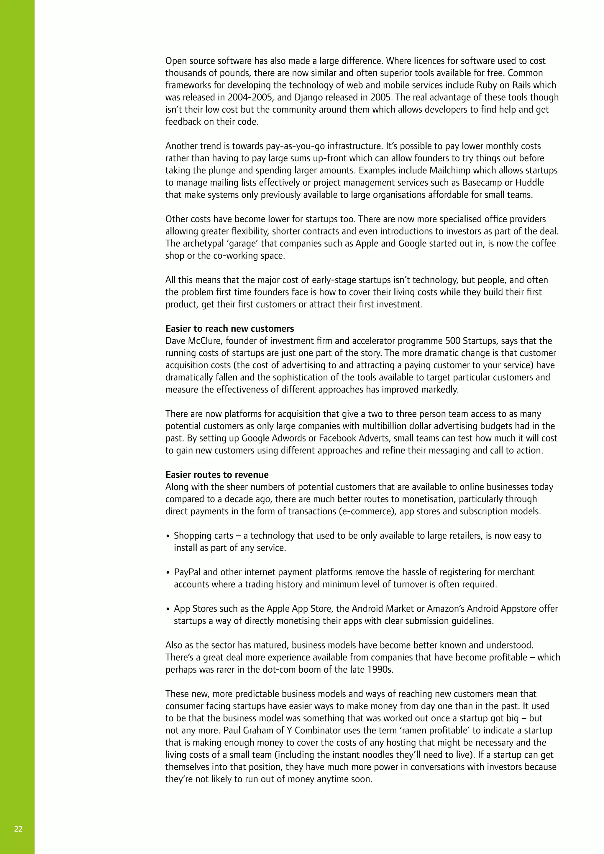 22
Open source software has also made a large difference. Where licences for software used to cost
thousands of pounds, there are now similar and often superior tools available for free. Common
frameworks for developing the technology of web and mobile services include Ruby on Rails which
was released in 2004-2005, and Django released in 2005. The real advantage of these tools though
isn’t their low cost but the community around them which allows developers to find help and get
feedback on their code.
Another trend is towards pay-as-you-go infrastructure. It’s possible to pay lower monthly costs
rather than having to pay large sums up-front which can allow founders to try things out before
taking the plunge and spending larger amounts. Examples include Mailchimp which allows startups
to manage mailing lists effectively or project management services such as Basecamp or Huddle
that make systems only previously available to large organisations affordable for small teams.
Other costs have become lower for startups too. There are now more specialised office providers
allowing greater flexibility, shorter contracts and even introductions to investors as part of the deal.
The archetypal ‘garage’ that companies such as Apple and Google started out in, is now the coffee
shop or the co-working space.
All this means that the major cost of early-stage startups isn’t technology, but people, and often
the problem first time founders face is how to cover their living costs while they build their first
product, get their first customers or attract their first investment.
Easier to reach new customers
Dave McClure, founder of investment firm and accelerator programme 500 Startups, says that the
running costs of startups are just one part of the story. The more dramatic change is that customer
acquisition costs (the cost of advertising to and attracting a paying customer to your service) have
dramatically fallen and the sophistication of the tools available to target particular customers and
measure the effectiveness of different approaches has improved markedly.
There are now platforms for acquisition that give a two to three person team access to as many
potential customers as only large companies with multibillion dollar advertising budgets had in the
past. By setting up Google Adwords or Facebook Adverts, small teams can test how much it will cost
to gain new customers using different approaches and refine their messaging and call to action.
Easier routes to revenue
Along with the sheer numbers of potential customers that are available to online businesses today
compared to a decade ago, there are much better routes to monetisation, particularly through
direct payments in the form of transactions (e-commerce), app stores and subscription models.
•	Shopping carts – a technology that used to be only available to large retailers, is now easy to
install as part of any service.
•	PayPal and other internet payment platforms remove the hassle of registering for merchant
accounts where a trading history and minimum level of turnover is often required.
•	App Stores such as the Apple App Store, the Android Market or Amazon’s Android Appstore offer
startups a way of directly monetising their apps with clear submission guidelines.
Also as the sector has matured, business models have become better known and understood.
There’s a great deal more experience available from companies that have become profitable – which
perhaps was rarer in the dot-com boom of the late 1990s.
These new, more predictable business models and ways of reaching new customers mean that
consumer facing startups have easier ways to make money from day one than in the past. It used
to be that the business model was something that was worked out once a startup got big – but
not any more. Paul Graham of Y Combinator uses the term ‘ramen profitable’ to indicate a startup
that is making enough money to cover the costs of any hosting that might be necessary and the
living costs of a small team (including the instant noodles they’ll need to live). If a startup can get
themselves into that position, they have much more power in conversations with investors because
they’re not likely to run out of money anytime soon.
 
