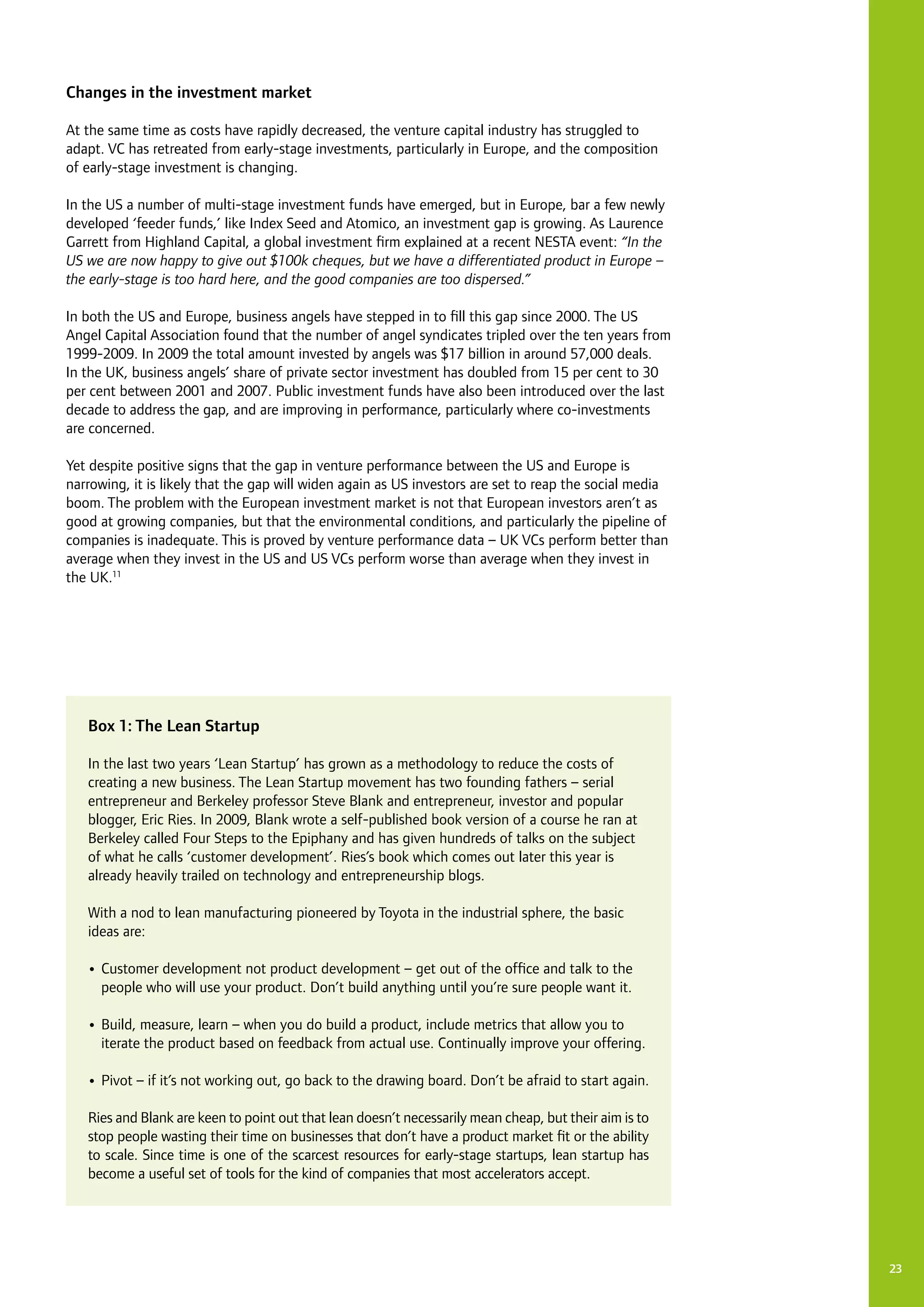23
Changes in the investment market
At the same time as costs have rapidly decreased, the venture capital industry has struggled to
adapt. VC has retreated from early-stage investments, particularly in Europe, and the composition
of early-stage investment is changing.
In the US a number of multi-stage investment funds have emerged, but in Europe, bar a few newly
developed ‘feeder funds,’ like Index Seed and Atomico, an investment gap is growing. As Laurence
Garrett from Highland Capital, a global investment firm explained at a recent NESTA event: “In the
US we are now happy to give out $100k cheques, but we have a differentiated product in Europe –
the early-stage is too hard here, and the good companies are too dispersed.”
In both the US and Europe, business angels have stepped in to fill this gap since 2000. The US
Angel Capital Association found that the number of angel syndicates tripled over the ten years from
1999-2009. In 2009 the total amount invested by angels was $17 billion in around 57,000 deals.
In the UK, business angels’ share of private sector investment has doubled from 15 per cent to 30
per cent between 2001 and 2007. Public investment funds have also been introduced over the last
decade to address the gap, and are improving in performance, particularly where co-investments
are concerned.
Yet despite positive signs that the gap in venture performance between the US and Europe is
narrowing, it is likely that the gap will widen again as US investors are set to reap the social media
boom. The problem with the European investment market is not that European investors aren’t as
good at growing companies, but that the environmental conditions, and particularly the pipeline of
companies is inadequate. This is proved by venture performance data – UK VCs perform better than
average when they invest in the US and US VCs perform worse than average when they invest in
the UK.11
Box 1: The Lean Startup
In the last two years ‘Lean Startup’ has grown as a methodology to reduce the costs of
creating a new business. The Lean Startup movement has two founding fathers – serial
entrepreneur and Berkeley professor Steve Blank and entrepreneur, investor and popular
blogger, Eric Ries. In 2009, Blank wrote a self-published book version of a course he ran at
Berkeley called Four Steps to the Epiphany and has given hundreds of talks on the subject
of what he calls ‘customer development’. Ries’s book which comes out later this year is
already heavily trailed on technology and entrepreneurship blogs.
With a nod to lean manufacturing pioneered by Toyota in the industrial sphere, the basic
ideas are:
•	Customer development not product development – get out of the office and talk to the
people who will use your product. Don’t build anything until you’re sure people want it.
•	Build, measure, learn – when you do build a product, include metrics that allow you to
iterate the product based on feedback from actual use. Continually improve your offering.
•	Pivot – if it’s not working out, go back to the drawing board. Don’t be afraid to start again.
Ries and Blank are keen to point out that lean doesn’t necessarily mean cheap, but their aim is to
stop people wasting their time on businesses that don’t have a product market fit or the ability
to scale. Since time is one of the scarcest resources for early-stage startups, lean startup has
become a useful set of tools for the kind of companies that most accelerators accept.
 