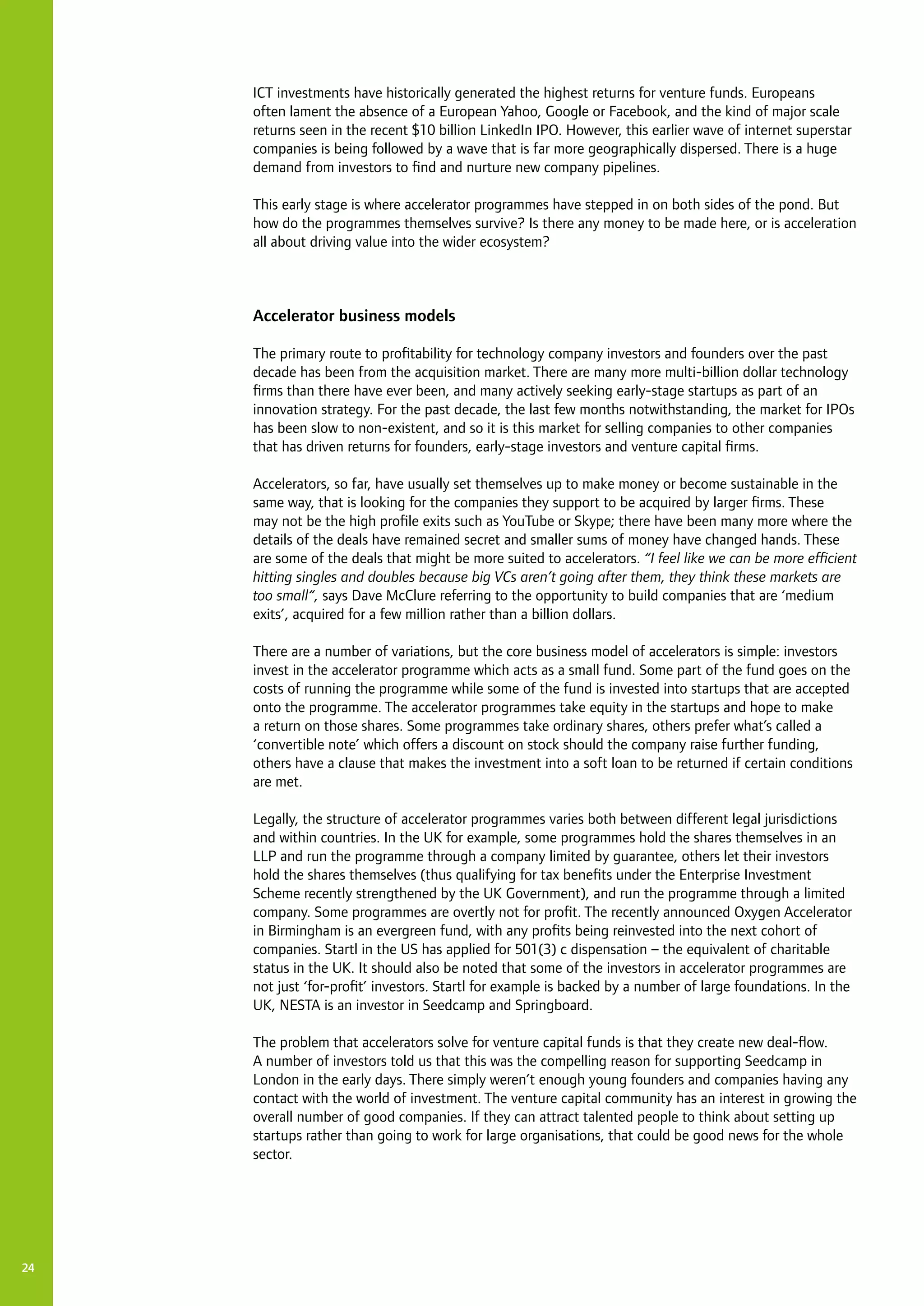 24
ICT investments have historically generated the highest returns for venture funds. Europeans
often lament the absence of a European Yahoo, Google or Facebook, and the kind of major scale
returns seen in the recent $10 billion LinkedIn IPO. However, this earlier wave of internet superstar
companies is being followed by a wave that is far more geographically dispersed. There is a huge
demand from investors to find and nurture new company pipelines.
This early stage is where accelerator programmes have stepped in on both sides of the pond. But
how do the programmes themselves survive? Is there any money to be made here, or is acceleration
all about driving value into the wider ecosystem?
Accelerator business models
The primary route to profitability for technology company investors and founders over the past
decade has been from the acquisition market. There are many more multi-billion dollar technology
firms than there have ever been, and many actively seeking early-stage startups as part of an
innovation strategy. For the past decade, the last few months notwithstanding, the market for IPOs
has been slow to non-existent, and so it is this market for selling companies to other companies
that has driven returns for founders, early-stage investors and venture capital firms.
Accelerators, so far, have usually set themselves up to make money or become sustainable in the
same way, that is looking for the companies they support to be acquired by larger firms. These
may not be the high profile exits such as YouTube or Skype; there have been many more where the
details of the deals have remained secret and smaller sums of money have changed hands. These
are some of the deals that might be more suited to accelerators. “I feel like we can be more efficient
hitting singles and doubles because big VCs aren’t going after them, they think these markets are
too small“, says Dave McClure referring to the opportunity to build companies that are ‘medium
exits’, acquired for a few million rather than a billion dollars.
There are a number of variations, but the core business model of accelerators is simple: investors
invest in the accelerator programme which acts as a small fund. Some part of the fund goes on the
costs of running the programme while some of the fund is invested into startups that are accepted
onto the programme. The accelerator programmes take equity in the startups and hope to make
a return on those shares. Some programmes take ordinary shares, others prefer what’s called a
‘convertible note’ which offers a discount on stock should the company raise further funding,
others have a clause that makes the investment into a soft loan to be returned if certain conditions
are met.
Legally, the structure of accelerator programmes varies both between different legal jurisdictions
and within countries. In the UK for example, some programmes hold the shares themselves in an
LLP and run the programme through a company limited by guarantee, others let their investors
hold the shares themselves (thus qualifying for tax benefits under the Enterprise Investment
Scheme recently strengthened by the UK Government), and run the programme through a limited
company. Some programmes are overtly not for profit. The recently announced Oxygen Accelerator
in Birmingham is an evergreen fund, with any profits being reinvested into the next cohort of
companies. Startl in the US has applied for 501(3) c dispensation – the equivalent of charitable
status in the UK. It should also be noted that some of the investors in accelerator programmes are
not just ‘for-profit’ investors. Startl for example is backed by a number of large foundations. In the
UK, NESTA is an investor in Seedcamp and Springboard.
The problem that accelerators solve for venture capital funds is that they create new deal-flow.
A number of investors told us that this was the compelling reason for supporting Seedcamp in
London in the early days. There simply weren’t enough young founders and companies having any
contact with the world of investment. The venture capital community has an interest in growing the
overall number of good companies. If they can attract talented people to think about setting up
startups rather than going to work for large organisations, that could be good news for the whole
sector.
 