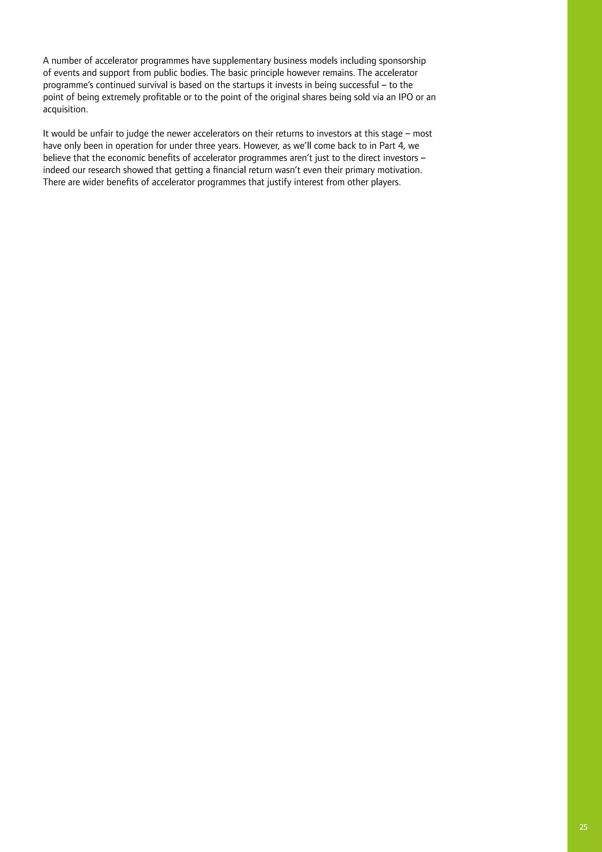 A number of accelerator programmes have supplementary business models including sponsorship
of events and support from public bodies. The basic principle however remains. The accelerator
programme’s continued survival is based on the startups it invests in being successful – to the
point of being extremely profitable or to the point of the original shares being sold via an IPO or an
acquisition.
It would be unfair to judge the newer accelerators on their returns to investors at this stage – most
have only been in operation for under three years. However, as we’ll come back to in Part 4, we
believe that the economic benefits of accelerator programmes aren’t just to the direct investors –
indeed our research showed that getting a financial return wasn’t even their primary motivation.
There are wider benefits of accelerator programmes that justify interest from other players.
25
 