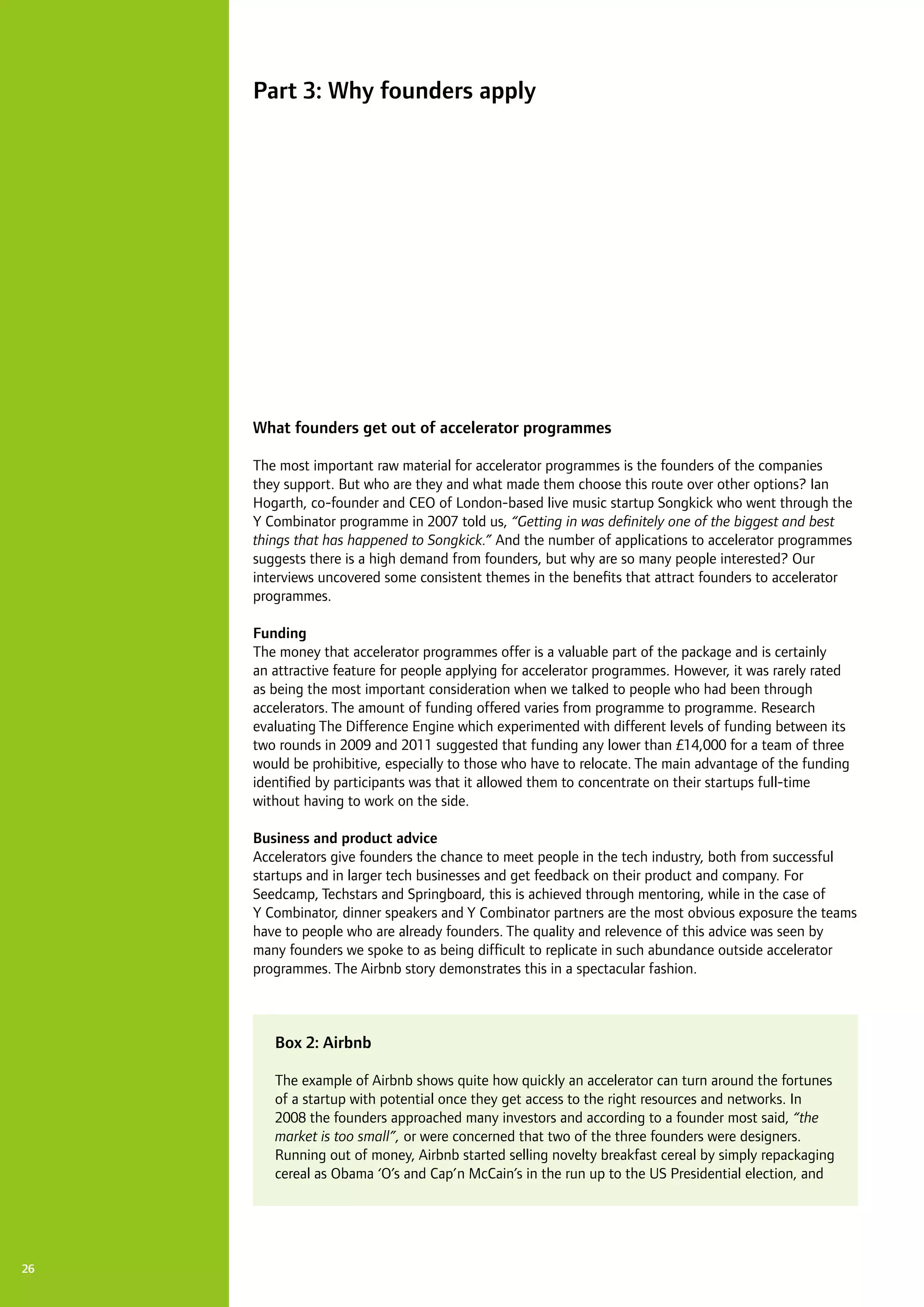26
What founders get out of accelerator programmes
The most important raw material for accelerator programmes is the founders of the companies
they support. But who are they and what made them choose this route over other options? Ian
Hogarth, co-founder and CEO of London-based live music startup Songkick who went through the
Y Combinator programme in 2007 told us, “Getting in was definitely one of the biggest and best
things that has happened to Songkick.” And the number of applications to accelerator programmes
suggests there is a high demand from founders, but why are so many people interested? Our
interviews uncovered some consistent themes in the benefits that attract founders to accelerator
programmes.
Funding
The money that accelerator programmes offer is a valuable part of the package and is certainly
an attractive feature for people applying for accelerator programmes. However, it was rarely rated
as being the most important consideration when we talked to people who had been through
accelerators. The amount of funding offered varies from programme to programme. Research
evaluating The Difference Engine which experimented with different levels of funding between its
two rounds in 2009 and 2011 suggested that funding any lower than £14,000 for a team of three
would be prohibitive, especially to those who have to relocate. The main advantage of the funding
identified by participants was that it allowed them to concentrate on their startups full-time
without having to work on the side.
Business and product advice
Accelerators give founders the chance to meet people in the tech industry, both from successful
startups and in larger tech businesses and get feedback on their product and company. For
Seedcamp, Techstars and Springboard, this is achieved through mentoring, while in the case of
Y Combinator, dinner speakers and Y Combinator partners are the most obvious exposure the teams
have to people who are already founders. The quality and relevence of this advice was seen by
many founders we spoke to as being difficult to replicate in such abundance outside accelerator
programmes. The Airbnb story demonstrates this in a spectacular fashion.
Part 3: Why founders apply
Box 2: Airbnb
The example of Airbnb shows quite how quickly an accelerator can turn around the fortunes
of a startup with potential once they get access to the right resources and networks. In
2008 the founders approached many investors and according to a founder most said, “the
market is too small”, or were concerned that two of the three founders were designers.
Running out of money, Airbnb started selling novelty breakfast cereal by simply repackaging
cereal as Obama ‘O’s and Cap’n McCain’s in the run up to the US Presidential election, and
 