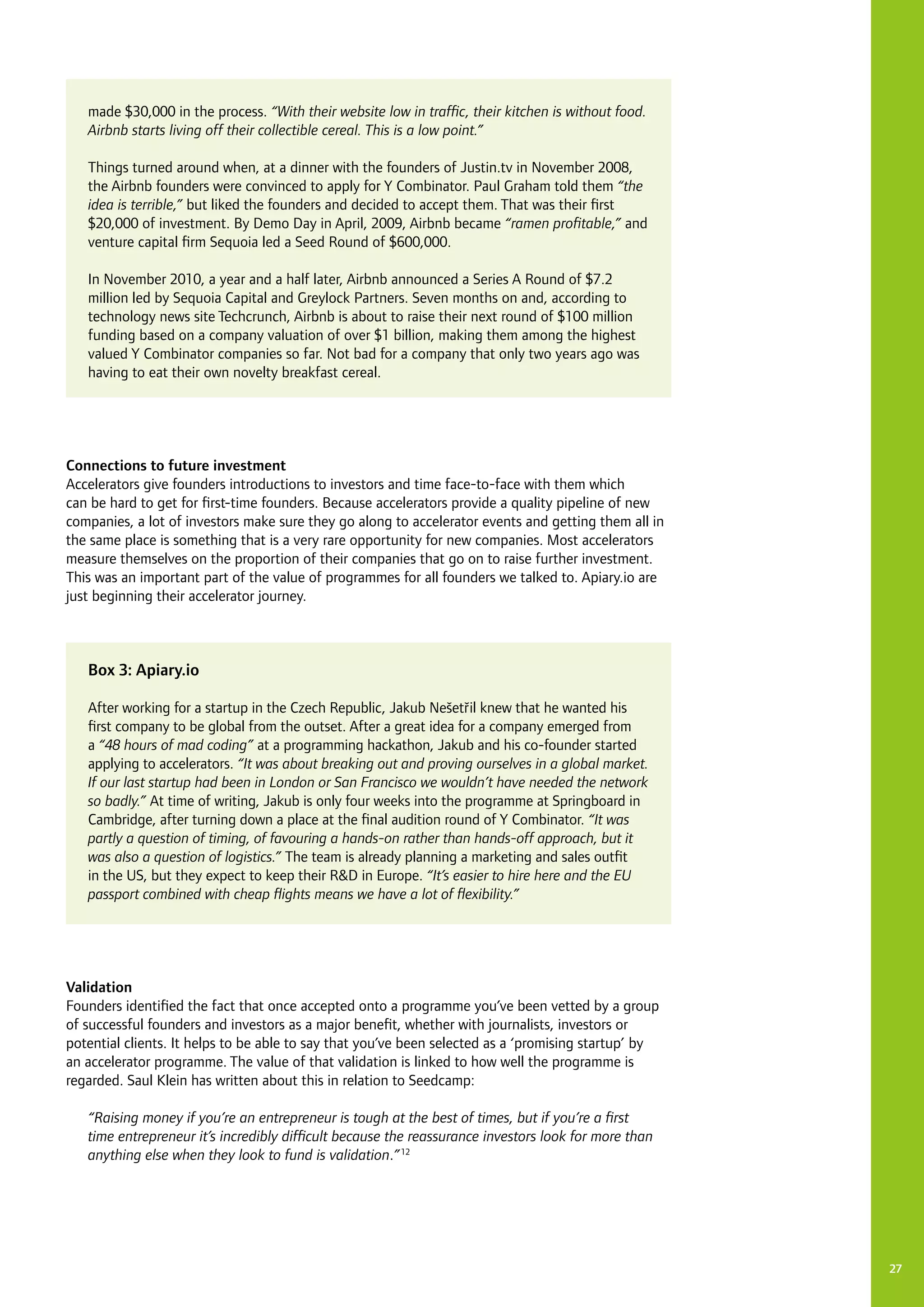 27
Connections to future investment
Accelerators give founders introductions to investors and time face-to-face with them which
can be hard to get for first-time founders. Because accelerators provide a quality pipeline of new
companies, a lot of investors make sure they go along to accelerator events and getting them all in
the same place is something that is a very rare opportunity for new companies. Most accelerators
measure themselves on the proportion of their companies that go on to raise further investment.
This was an important part of the value of programmes for all founders we talked to. Apiary.io are
just beginning their accelerator journey.
Validation
Founders identified the fact that once accepted onto a programme you’ve been vetted by a group
of successful founders and investors as a major benefit, whether with journalists, investors or
potential clients. It helps to be able to say that you’ve been selected as a ‘promising startup’ by
an accelerator programme. The value of that validation is linked to how well the programme is
regarded. Saul Klein has written about this in relation to Seedcamp:
“Raising money if you’re an entrepreneur is tough at the best of times, but if you’re a first
time entrepreneur it’s incredibly difficult because the reassurance investors look for more than
anything else when they look to fund is validation.”12
made $30,000 in the process. “With their website low in traffic, their kitchen is without food.
Airbnb starts living off their collectible cereal. This is a low point.”
Things turned around when, at a dinner with the founders of Justin.tv in November 2008,
the Airbnb founders were convinced to apply for Y Combinator. Paul Graham told them “the
idea is terrible,” but liked the founders and decided to accept them. That was their first
$20,000 of investment. By Demo Day in April, 2009, Airbnb became “ramen profitable,” and
venture capital firm Sequoia led a Seed Round of $600,000.
In November 2010, a year and a half later, Airbnb announced a Series A Round of $7.2
million led by Sequoia Capital and Greylock Partners. Seven months on and, according to
technology news site Techcrunch, Airbnb is about to raise their next round of $100 million
funding based on a company valuation of over $1 billion, making them among the highest
valued Y Combinator companies so far. Not bad for a company that only two years ago was
having to eat their own novelty breakfast cereal.
Box 3: Apiary.io
After working for a startup in the Czech Republic, Jakub Nešetrˇil knew that he wanted his
first company to be global from the outset. After a great idea for a company emerged from
a “48 hours of mad coding” at a programming hackathon, Jakub and his co-founder started
applying to accelerators. “It was about breaking out and proving ourselves in a global market.
If our last startup had been in London or San Francisco we wouldn’t have needed the network
so badly.” At time of writing, Jakub is only four weeks into the programme at Springboard in
Cambridge, after turning down a place at the final audition round of Y Combinator. “It was
partly a question of timing, of favouring a hands-on rather than hands-off approach, but it
was also a question of logistics.” The team is already planning a marketing and sales outfit
in the US, but they expect to keep their R&D in Europe. “It’s easier to hire here and the EU
passport combined with cheap flights means we have a lot of flexibility.”
 